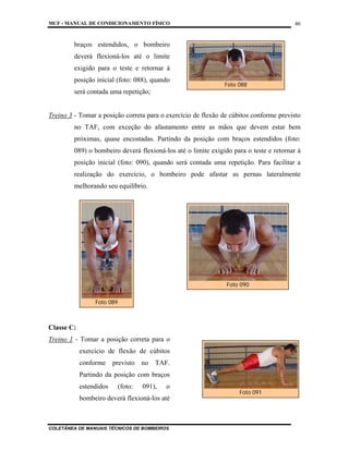 MCF - MANUAL DE CONDICIONAMENTO FÍSICO
COLETÂNEA DE MANUAIS TÉCNICOS DE BOMBEIROS
46
braços estendidos, o bombeiro
deverá flexioná-los até o limite
exigido para o teste e retornar à
posição inicial (foto: 088), quando
será contada uma repetição;
Treino 3 - Tomar a posição correta para o exercício de flexão de cúbitos conforme previsto
no TAF, com exceção do afastamento entre as mãos que devem estar bem
próximas, quase encostadas. Partindo da posição com braços estendidos (foto:
089) o bombeiro deverá flexioná-los até o limite exigido para o teste e retornar à
posição inicial (foto: 090), quando será contada uma repetição. Para facilitar a
realização do exercício, o bombeiro pode afastar as pernas lateralmente
melhorando seu equilíbrio.
Classe C:
Treino 1 - Tomar a posição correta para o
exercício de flexão de cúbitos
conforme previsto no TAF.
Partindo da posição com braços
estendidos (foto: 091), o
bombeiro deverá flexioná-los até
Foto 088
Foto 089
Foto 090
Foto 091
 