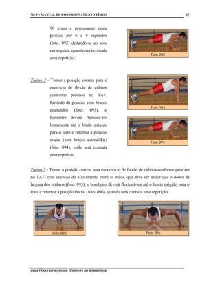 MCF - MANUAL DE CONDICIONAMENTO FÍSICO
COLETÂNEA DE MANUAIS TÉCNICOS DE BOMBEIROS
47
90 graus e permanecer nesta
posição por 6 a 8 segundos
(foto: 092) deitando-se ao solo
em seguida, quando será contada
uma repetição.
Treino 2 - Tomar a posição correta para o
exercício de flexão de cúbitos
conforme previsto no TAF.
Partindo da posição com braços
estendidos (foto: 093), o
bombeiro deverá flexioná-los
lentamente até o limite exigido
para o teste e retornar à posição
inicial (com braços estendidos)
(foto: 094), onde será contada
uma repetição.
Treino 3 - Tomar a posição correta para o exercício de flexão de cúbitos conforme previsto
no TAF, com exceção do afastamento entre as mãos, que deve ser maior que o dobro da
largura dos ombros (foto: 095), o bombeiro deverá flexioná-los até o limite exigido para o
teste e retornar à posição inicial (foto: 096), quando será contada uma repetição.
Foto 092
Foto 093
Foto 094
Foto 095 Foto 096
 