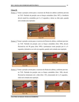 MCF - MANUAL DE CONDICIONAMENTO FÍSICO
COLETÂNEA DE MANUAIS TÉCNICOS DE BOMBEIROS
48
Classe D:
Treino 1: Tomar a posição correta para o exercício de flexão de cúbitos conforme previsto
no TAF. Partindo da posição com os braços estendidos (foto: 097), o bombeiro
deverá mantê-los estendidos por 6 a 8 segundos e deitar ao chão após, quando
será contada uma repetição;
Treino 2: Tomar a posição correta para o exercício de flexão de cúbitos, conforme previsto
no TAF. Partindo da posição com os braços estendidos (foto: 098), deverá
flexioná-los até 90 graus (foto: 099) e permanecer nesta posição por 6 a 8
segundos, deitando-se ao solo em seguida, quando será contada uma repetição.
Treino 3: Tomar a posição correta para o exercício de flexão de cúbitos, conforme previsto
no TAF. Partindo da posição com os braços estendidos (foto: 100), deverá
flexioná-los lentamente até o chão (foto: 101), demorando de 6 a 8 segundos,
onde será contada uma repetição.
Foto 097
Foto 098
Foto 099
Foto 100
Foto 101
 