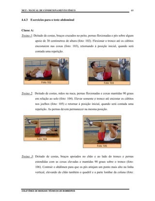 MCF - MANUAL DE CONDICIONAMENTO FÍSICO
COLETÂNEA DE MANUAIS TÉCNICOS DE BOMBEIROS
49
4.4.3 Exercícios para o teste abdominal
Classe A:
Treino 1: Deitado de costas, braços cruzados no peito, pernas flexionadas e pés sobre algum
apoio de 30 centímetros de altura (foto: 102). Flexionar o tronco até os cúbitos
encostarem nas coxas (foto: 103), retornando à posição inicial, quando será
contada uma repetição.
Treino 2: Deitado de costas, mãos na nuca, pernas flexionadas e coxas mantidas 90 graus
em relação ao solo (foto: 104). Elevar somente o tronco até encostar os cúbitos
nos joelhos (foto: 105) e retornar à posição inicial, quando será contada uma
repetição. As pernas devem permanecer na mesma posição.
Treino 3: Deitado de costas, braços apoiados no chão e ao lado do tronco e pernas
estendidas com as coxas elevadas e mantidas 90 graus sobre o tronco (foto:
106). Contrair o abdômen para que os pés atinjam um ponto mais alto na linha
vertical, elevando do chão também o quadril e a parte lombar da coluna (foto:
Foto 102 Foto 103
Foto 104
Foto 105
 