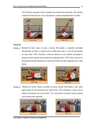 MCF - MANUAL DE CONDICIONAMENTO FÍSICO
COLETÂNEA DE MANUAIS TÉCNICOS DE BOMBEIROS
50
107). Retorne à posição inicial, quando será contada uma repetição. Não desfaça
o ângulo de 90 graus das coxas, deixando-as sempre perpendiculares ao chão.
Classe B:
Treino 1: Deitado de lado, mãos na nuca e pernas flexionadas, a esquerda encostada
lateralmente ao chão e a direita com o joelho para cima e a sola do pé apoiada
no chão (foto: 108). Encostar o cotovelo direito na coxa direita, retornando à
posição inicial, quando será contada uma repetição (foto: 109). Neste exercício a
quantidade total de repetições é a soma das flexões do lado esquerdo com o lado
direito.
Treino 2: Deitado de costas, braços cruzados no peito, pernas flexionadas e pés sobre
algum apoio de 30 centímetros de altura (foto: 110). Flexionar o tronco até os
cúbitos encostarem nas coxas (foto: 111), retornando à posição inicial, quando
será contada uma repetição.
Foto 106 Foto 107
Foto 108 Foto 109
Foto 110 Foto 111
 