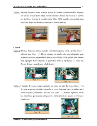 MCF - MANUAL DE CONDICIONAMENTO FÍSICO
COLETÂNEA DE MANUAIS TÉCNICOS DE BOMBEIROS
51
Treino 3: Deitado de costas, mãos na nuca, pernas flexionadas e coxas mantidas 90 graus
em relação ao solo (foto: 112). Elevar somente o tronco até encostar os cúbitos
nos joelhos e retornar à posição inicial (foto: 113), quando será contada uma
repetição. As pernas devem permanecer na mesma posição.
Classe C
Treino 1: Deitado de costas, pernas cruzadas (calcanhar esquerdo sobre o joelho direito) e
mãos na nuca (foto: 114). Elevar o tronco em rotação até o cotovelo direito tocar
no joelho esquerdo, retornando à posição inicial (foto: 115), quando será contada
uma repetição. Neste exercício a quantidade total de repetições é a soma das
flexões do lado esquerdo com o lado direito.
Treino 2: Deitado de costas, braços apoiados no chão, ao lado do tronco (foto: 116),
flexionar as pernas elevando o quadril e as coxas, buscando trazer os joelhos até a
altura do queixo, mantendo a nuca no chão (foto: 117). Retorne a posição inicial
não permitindo que as coxas ultrapassem a linha vertical dos quadris ao retornar o
movimento.
Foto 112
Foto 113
Foto 115
Foto 114
Foto 116
Foto 117
 