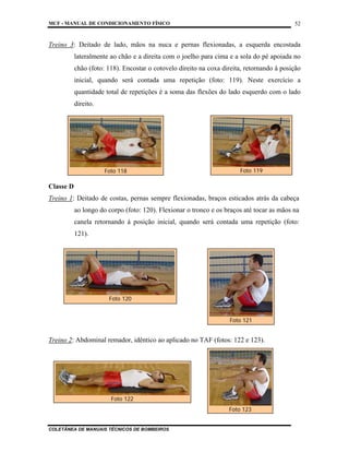 MCF - MANUAL DE CONDICIONAMENTO FÍSICO
COLETÂNEA DE MANUAIS TÉCNICOS DE BOMBEIROS
52
Treino 3: Deitado de lado, mãos na nuca e pernas flexionadas, a esquerda encostada
lateralmente ao chão e a direita com o joelho para cima e a sola do pé apoiada no
chão (foto: 118). Encostar o cotovelo direito na coxa direita, retornando à posição
inicial, quando será contada uma repetição (foto: 119). Neste exercício a
quantidade total de repetições é a soma das flexões do lado esquerdo com o lado
direito.
Classe D
Treino 1: Deitado de costas, pernas sempre flexionadas, braços esticados atrás da cabeça
ao longo do corpo (foto: 120). Flexionar o tronco e os braços até tocar as mãos na
canela retornando à posição inicial, quando será contada uma repetição (foto:
121).
Treino 2: Abdominal remador, idêntico ao aplicado no TAF (fotos: 122 e 123).
Foto 118 Foto 119
Foto 120
Foto 121
Foto 122
Foto 123
 