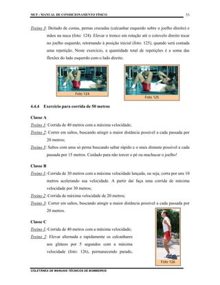 MCF - MANUAL DE CONDICIONAMENTO FÍSICO
COLETÂNEA DE MANUAIS TÉCNICOS DE BOMBEIROS
53
Treino 3: Deitado de costas, pernas cruzadas (calcanhar esquerdo sobre o joelho direito) e
mãos na nuca (foto: 124). Elevar o tronco em rotação até o cotovelo direito tocar
no joelho esquerdo, retornando à posição inicial (foto: 125), quando será contada
uma repetição. Neste exercício, a quantidade total de repetições é a soma das
flexões do lado esquerdo com o lado direito.
4.4.4 Exercício para corrida de 50 metros
Classe A
Treino 1: Corrida de 40 metros com a máxima velocidade;
Treino 2: Correr em saltos, buscando atingir a maior distância possível a cada passada por
20 metros;
Treino 3: Saltos com uma só perna buscando saltar rápido e o mais distante possível a cada
passada por 15 metros. Cuidado para não torcer o pé ou machucar o joelho!
Classe B
Treino 1: Corrida de 30 metros com a máxima velocidade lançada, ou seja, corra por uns 10
metros acelerando sua velocidade. A partir daí faça uma corrida de máxima
velocidade por 30 metros;
Treino 2: Corrida de máxima velocidade de 20 metros;
Treino 3: Correr em saltos, buscando atingir a maior distância possível a cada passada por
20 metros.
Classe C
Treino 1: Corrida de 40 metros com a máxima velocidade;
Treino 2: Elevar alternada e rapidamente os calcanhares
aos glúteos por 5 segundos com a máxima
velocidade (foto: 126), permanecendo parado,
Foto 126
Foto 125
Foto 124
 