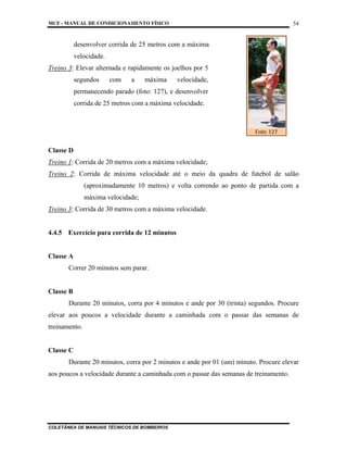 MCF - MANUAL DE CONDICIONAMENTO FÍSICO
COLETÂNEA DE MANUAIS TÉCNICOS DE BOMBEIROS
54
desenvolver corrida de 25 metros com a máxima
velocidade.
Treino 3: Elevar alternada e rapidamente os joelhos por 5
segundos com a máxima velocidade,
permanecendo parado (foto: 127), e desenvolver
corrida de 25 metros com a máxima velocidade.
Classe D
Treino 1: Corrida de 20 metros com a máxima velocidade;
Treino 2: Corrida de máxima velocidade até o meio da quadra de futebol de salão
(aproximadamente 10 metros) e volta correndo ao ponto de partida com a
máxima velocidade;
Treino 3: Corrida de 30 metros com a máxima velocidade.
4.4.5 Exercício para corrida de 12 minutos
Classe A
Correr 20 minutos sem parar.
Classe B
Durante 20 minutos, corra por 4 minutos e ande por 30 (trinta) segundos. Procure
elevar aos poucos a velocidade durante a caminhada com o passar das semanas de
treinamento.
Classe C
Durante 20 minutos, corra por 2 minutos e ande por 01 (um) minuto. Procure elevar
aos poucos a velocidade durante a caminhada com o passar das semanas de treinamento.
Foto 127
 