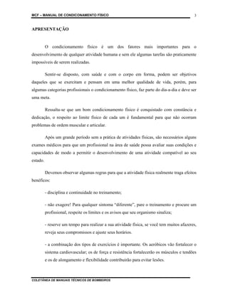 MCF – MANUAL DE CONDICONAMENTO FÍSICO
COLETÂNEA DE MANUAIS TÉCNICOS DE BOMBEIROS
3
APRESENTAÇÃO
O condicionamento físico é um dos fatores mais importantes para o
desenvolvimento de qualquer atividade humana e sem ele algumas tarefas são praticamente
impossíveis de serem realizadas.
Sentir-se disposto, com saúde e com o corpo em forma, podem ser objetivos
daqueles que se exercitam e pensam em uma melhor qualidade de vida, porém, para
algumas categorias profissionais o condicionamento físico, faz parte do dia-a-dia e deve ser
uma meta.
Ressalta-se que um bom condicionamento físico é conquistado com constância e
dedicação, o respeito ao limite físico de cada um é fundamental para que não ocorram
problemas de ordem muscular e articular.
Após um grande período sem a prática de atividades físicas, são necessários alguns
exames médicos para que um profissional na área de saúde possa avaliar suas condições e
capacidades de modo a permitir o desenvolvimento de uma atividade compatível ao seu
estado.
Devemos observar algumas regras para que a atividade física realmente traga efeitos
benéficos:
- disciplina e continuidade no treinamento;
- não exagere! Para qualquer sintoma “diferente”, pare o treinamento e procure um
profissional, respeite os limites e os avisos que seu organismo sinaliza;
- reserve um tempo para realizar a sua atividade física, se você tem muitos afazeres,
reveja seus compromissos e ajuste seus horários.
- a combinação dos tipos de exercícios é importante. Os aeróbicos vão fortalecer o
sistema cardiovascular; os de força e resistência fortalecerão os músculos e tendões
e os de alongamento e flexibilidade contribuirão para evitar lesões.
 