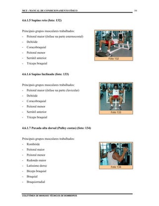 MCF - MANUAL DE CONDICIONAMENTO FÍSICO
COLETÂNEA DE MANUAIS TÉCNICOS DE BOMBEIROS
59
4.6.1.5 Supino reto (foto: 132)
Principais grupos musculares trabalhados:
- Peitoral maior (ênfase na parte esternocostal)
- Deltóide
- Coracobraquial
- Peitoral menor
- Serrátil anterior
- Tríceps braquial
4.6.1.6 Supino Inclinado (foto: 133)
Principais grupos musculares trabalhados:
- Peitoral maior (ênfase na parte clavicular)
- Deltóide
- Coracobraquial
- Peitoral menor
- Serrátil anterior
- Tríceps braquial
4.6.1.7 Puxada alta dorsal (Pulley costas) (foto: 134)
Principais grupos musculares trabalhados:
- Rombóide
- Peitoral maior
- Peitoral menor
- Redondo maior
- Latíssimo dorso
- Bíceps braquial
- Braquial
- Braquiorradial
Foto 132
Foto 133
Foto 134
 