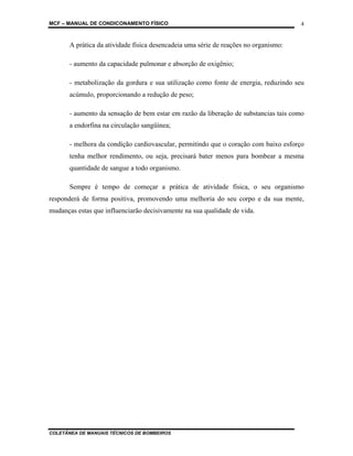 MCF – MANUAL DE CONDICONAMENTO FÍSICO
COLETÂNEA DE MANUAIS TÉCNICOS DE BOMBEIROS
4
A prática da atividade física desencadeia uma série de reações no organismo:
- aumento da capacidade pulmonar e absorção de oxigênio;
- metabolização da gordura e sua utilização como fonte de energia, reduzindo seu
acúmulo, proporcionando a redução de peso;
- aumento da sensação de bem estar em razão da liberação de substancias tais como
a endorfina na circulação sangüínea;
- melhora da condição cardiovascular, permitindo que o coração com baixo esforço
tenha melhor rendimento, ou seja, precisará bater menos para bombear a mesma
quantidade de sangue a todo organismo.
Sempre é tempo de começar a prática de atividade física, o seu organismo
responderá de forma positiva, promovendo uma melhoria do seu corpo e da sua mente,
mudanças estas que influenciarão decisivamente na sua qualidade de vida.
 