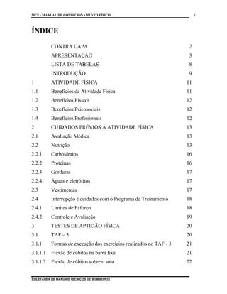 MCF - MANUAL DE CONDICIONAMENTO FÍSICO
COLETÂNEA DE MANUAIS TÉCNICOS DE BOMBEIROS
5
5
ÍNDICE
CONTRA CAPA 2
APRESENTAÇÃO 3
LISTA DE TABELAS 8
INTRODUÇÃO 9
1 ATIVIDADE FÍSICA 11
1.1 Benefícios da Atividade Física 11
1.2 Benefícios Físicos 12
1.3 Benefícios Psicosociais 12
1.4 Benefícios Profissionais 12
2 CUIDADOS PRÉVIOS À ATIVIDADE FÍSICA 13
2.1 Avaliação Médica 13
2.2 Nutrição 13
2.2.1 Carboidratos 16
2.2.2 Proteínas 16
2.2.3 Gorduras 17
2.2.4 Águas e eletrólitos 17
2.3 Vestimentas 17
2.4 Interrupção e cuidados com o Programa de Treinamento 18
2.4.1 Limites de Esforço 18
2.4.2 Controle e Avaliação 19
3 TESTES DE APTIDÃO FÍSICA 20
3.1 TAF – 3 20
3.1.1 Formas de execução dos exercícios realizados no TAF - 3 21
3.1.1.1 Flexão de cúbitos na barra fixa 21
3.1.1.2 Flexão de cúbitos sobre o solo 22
 