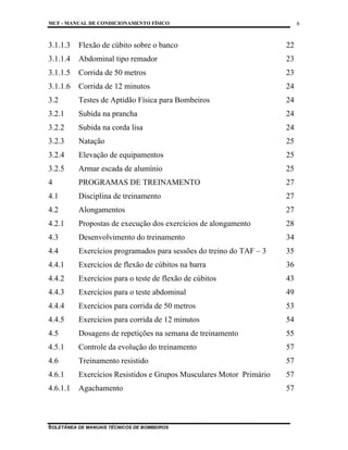 MCF - MANUAL DE CONDICIONAMENTO FÍSICO
COLETÂNEA DE MANUAIS TÉCNICOS DE BOMBEIROS
6
6
3.1.1.3 Flexão de cúbito sobre o banco 22
3.1.1.4 Abdominal tipo remador 23
3.1.1.5 Corrida de 50 metros 23
3.1.1.6 Corrida de 12 minutos 24
3.2 Testes de Aptidão Física para Bombeiros 24
3.2.1 Subida na prancha 24
3.2.2 Subida na corda lisa 24
3.2.3 Natação 25
3.2.4 Elevação de equipamentos 25
3.2.5 Armar escada de alumínio 25
4 PROGRAMAS DE TREINAMENTO 27
4.1 Disciplina de treinamento 27
4.2 Alongamentos 27
4.2.1 Propostas de execução dos exercícios de alongamento 28
4.3 Desenvolvimento do treinamento 34
4.4 Exercícios programados para sessões do treino do TAF – 3 35
4.4.1 Exercícios de flexão de cúbitos na barra 36
4.4.2 Exercícios para o teste de flexão de cúbitos 43
4.4.3 Exercícios para o teste abdominal 49
4.4.4 Exercícios para corrida de 50 metros 53
4.4.5 Exercícios para corrida de 12 minutos 54
4.5 Dosagens de repetições na semana de treinamento 55
4.5.1 Controle da evolução do treinamento 57
4.6 Treinamento resistido 57
4.6.1 Exercícios Resistidos e Grupos Musculares Motor Primário 57
4.6.1.1 Agachamento 57
 