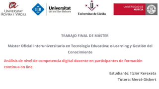 TRABAJO FINAL DE MÁSTER
Máster Oficial Interuniversitario en Tecnología Educativa: e-Learning y Gestión del
Conocimiento
Análisis de nivel de competencia digital docente en participantes de formación
continua on line.
Estudiante: Itziar Kerexeta
Tutora: Mercè Gisbert
 