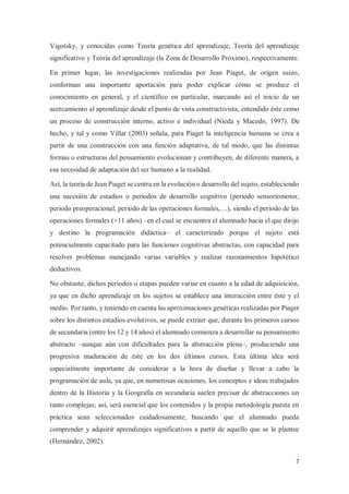7
Vigotsky, y conocidas como Teoría genética del aprendizaje, Teoría del aprendizaje
significativo y Teoría del aprendizaje (la Zona de Desarrollo Próximo), respectivamente.
En primer lugar, las investigaciones realizadas por Jean Piaget, de origen suizo,
conforman una importante aportación para poder explicar cómo se produce el
conocimiento en general, y el científico en particular, marcando así el inicio de un
acercamiento al aprendizaje desde el punto de vista constructivista, entendido éste como
un proceso de construcción interno, activo e individual (Nieda y Macedo, 1997). De
hecho, y tal y como Villar (2003) señala, para Piaget la inteligencia humana se crea a
partir de una construcción con una función adaptativa, de tal modo, que las distintas
formas o estructuras del pensamiento evolucionan y contribuyen, de diferente manera, a
esa necesidad de adaptación del ser humano a la realidad.
Así, la teoría de Jean Piaget se centra en la evolución o desarrollo del sujeto, estableciendo
una sucesión de estadios o periodos de desarrollo cognitivo (periodo sensoriomotor,
periodo preoperacional, periodo de las operaciones formales,…), siendo el periodo de las
operaciones formales (+11 años) –en el cual se encuentra el alumnado hacia el que dirijo
y destino la programación didáctica– el caracterizado porque el sujeto está
potencialmente capacitado para las funciones cognitivas abstractas, con capacidad para
resolver problemas manejando varias variables y realizar razonamientos hipotético
deductivos.
No obstante, dichos periodos o etapas pueden variar en cuanto a la edad de adquisición,
ya que en dicho aprendizaje en los sujetos se establece una interacción entre éste y el
medio. Por tanto, y teniendo en cuenta las aproximaciones genéticas realizadas por Piaget
sobre los distintos estadios evolutivos, se puede extraer que, durante los primeros cursos
de secundaria (entre los 12 y 14 años) el alumnado comienza a desarrollar su pensamiento
abstracto –aunque aún con dificultades para la abstracción plena–, produciendo una
progresiva maduración de éste en los dos últimos cursos. Esta última idea será
especialmente importante de considerar a la hora de diseñar y llevar a cabo la
programación de aula, ya que, en numerosas ocasiones, los conceptos e ideas trabajados
dentro de la Historia y la Geografía en secundaria suelen precisar de abstracciones un
tanto complejas; así, será esencial que los contenidos y la propia metodología puesta en
práctica sean seleccionados cuidadosamente, buscando que el alumnado pueda
comprender y adquirir aprendizajes significativos a partir de aquello que se le plantee
(Hernández, 2002).
 