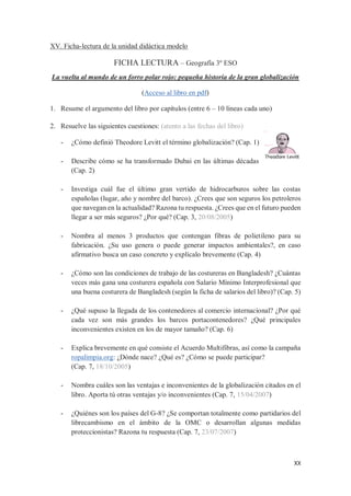 XX
XV. Ficha-lectura de la unidad didáctica modelo
FICHA LECTURA – Geografía 3º ESO
La vuelta al mundo de un forro polar rojo: pequeña historia de la gran globalización
(Acceso al libro en pdf)
1. Resume el argumento del libro por capítulos (entre 6 – 10 líneas cada uno)
2. Resuelve las siguientes cuestiones: (atento a las fechas del libro)
- ¿Cómo definió Theodore Levitt el término globalización? (Cap. 1)
- Describe cómo se ha transformado Dubai en las últimas décadas
(Cap. 2)
- Investiga cuál fue el último gran vertido de hidrocarburos sobre las costas
españolas (lugar, año y nombre del barco). ¿Crees que son seguros los petroleros
que navegan en la actualidad? Razona tu respuesta. ¿Crees que en el futuro pueden
llegar a ser más seguros? ¿Por qué? (Cap. 3, 20/08/2005)
- Nombra al menos 3 productos que contengan fibras de polietileno para su
fabricación. ¿Su uso genera o puede generar impactos ambientales?, en caso
afirmativo busca un caso concreto y explícalo brevemente (Cap. 4)
- ¿Cómo son las condiciones de trabajo de las costureras en Bangladesh? ¿Cuántas
veces más gana una costurera española con Salario Mínimo Interprofesional que
una buena costurera de Bangladesh (según la ficha de salarios del libro)? (Cap. 5)
- ¿Qué supuso la llegada de los contenedores al comercio internacional? ¿Por qué
cada vez son más grandes los barcos portacontenedores? ¿Qué principales
inconvenientes existen en los de mayor tamaño? (Cap. 6)
- Explica brevemente en qué consiste el Acuerdo Multifibras, así como la campaña
ropalimpia.org: ¿Dónde nace? ¿Qué es? ¿Cómo se puede participar?
(Cap. 7, 18/10/2005)
- Nombra cuáles son las ventajas e inconvenientes de la globalización citados en el
libro. Aporta tú otras ventajas y/o inconvenientes (Cap. 7, 15/04/2007)
- ¿Quiénes son los países del G-8? ¿Se comportan totalmente como partidarios del
librecambismo en el ámbito de la OMC o desarrollan algunas medidas
proteccionistas? Razona tu respuesta (Cap. 7, 23/07/2007)
 