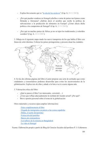 XXI
- Explica brevemente qué es “la isla de los esclavos” (Cap. 8, 20/11/2007)
- ¿Por qué pueden venderse en Senegal cebollas o carne de países tan lejanos como
Holanda y Alemania? ¿Sabrías decir el nombre que recibe la política de
subvenciones a la producción de alimentos en Europa? ¿Cómo afecta dicha
política a los campesinos de Senegal? (Cap. 8, 21/11/2007)
- ¿Por qué en muchos países de África ya no se tejen los tradicionales y coloridos
vestidos? (Cap. 8, 22/11/2007)
3. Dibuja en el siguiente mapa mudo los nueve transportes de los que habla el libro con
líneas de color distintas. Colorea los países protagonistas y procura situar las ciudades.
4. En las dos últimas páginas del libro el autor propone una serie de actitudes que como
ciudadanos y consumidores podemos desarrollar para evitar los inconvenientes de la
globalización. Explica tres de ellas y añade a la lista si se te ocurre alguna más.
5. Valoración crítica del libro:
- ¿Qué te parece el libro? (es interesante, verosímil,…)
- ¿Crees que refleja adecuadamente la realidad del mundo actual? ¿Por qué?
- Breve opinión personal sobre el tema de la globalización
Otros materiales y recursos (para ampliar información):
. Guía complementaria al libro
. Llegada de inmigrantes en patera a las costas españolas
. Dubai, el sueño del petróleo
. Extracción del petróleo
. Barcos de contenedores
. Los talleres de la miseria en Bangladesh
. La vida en Senegal
Punto de
arranque
del viaje
Fuente: Elaboración propia a partir de Blog de Ciencias Sociales del profesor P. J. Cañameras
 