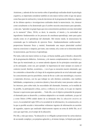10
Asimismo, y además de las tres teorías sobre el aprendizaje realizadas desde la psicología
cognitiva, es importante considerar también en este marco teórico sobre el que me apoyo
como base para la realización y toma de decisiones de la programación didáctica, algunos
de los últimos aportes e investigaciones realizadas desde la neurociencia. Así, destacar
como actualmente se ha demostrado que el cerebro necesita emocionarse para aprender,
y más aún, “aprender en grupo logra que esos conocimientos perduren con más intensidad
en la memoria” (Sáez, 2014); es decir, la emoción, el interés y la curiosidad son
ingredientes fundamentales en los procesos de enseñanza-aprendizaje, tanto para quien
enseña como en el aprendizaje del alumnado. Del mismo modo, la neurociencia ha
constatado que la realización de ejercicio físico –fundamentalmente cardiovascular–
proporciona bienestar físico y mental, fomentando una mayor plasticidad cerebral
(nuevas conexiones o sinapsis), por tanto, una ventana, tal y como así se denomina desde
la neurociencia, que favorece el aprendizaje.
Por tanto, todo este marco teórico es el que, en buena medida, guía el diseño y desarrollo
de la programación didáctica. Asimismo, y de manera complementaria a los objetivos y
fines que he mencionado ya, se suman además algunos de los principios esenciales que
ya he anticipado, como son, por ejemplo: la importancia de tener siempre en cuenta el
contexto (social, familiar, económico,…) en el que se encuentra nuestro alumnado; que
los contenidos a desarrollar a lo largo de la asignatura partan de un nivel adecuado según
los conocimientos previos percibidos; tratar de llevar a cabo una metodología y recursos
o materiales diversos, con los que trabajar no solo distintos contenidos, sino también
habilidades, competencias y contextos (dentro y fuera del aula); tener presente cuáles son
los intereses, pero sobre todo, las necesidades del alumnado; fomentar, en la medida de
lo posible, la participación crítica, activa y reflexiva en el aula, en la que no importe
fracasar o equivocarse para aprender,… Todo ello, con el objetivo primordial de preparar
al alumnado para su desarrollo y continua adaptación a un mundo cambiante, ya que tal
y como Delors (1996) señaló dentro de su destacada obra La educación encierra un
tesoro, la sociedad del siglo XXI es la sociedad de la información y la comunicación, en
la que es posible acceder e intercambiar volúmenes ingentes de información en cuestión
de segundos, aspecto que analizado objetivamente supone un arma de doble filo, en el
caso que aquí trato, en el campo de la educación.
Por ello, y más que nunca, “la educación se ve obligada a proporcionar las cartas náuticas
de un mundo complejo y en perpetua agitación y, al mismo tiempo, la brújula para poder
 