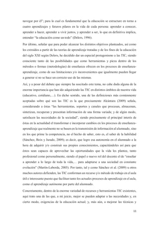 11
navegar por él”; para lo cual es fundamental que la educación se estructure en torno a
cuatro aprendizajes y futuros pilares en la vida de cada persona: aprender a conocer,
aprender a hacer, aprender a vivir juntos, y aprender a ser, lo que en definitiva implica,
entender “la educación como un todo” (Delors, 1996).
Por último, señalar que para poder alcanzar los distintos objetivos planteados, así como
los extraídos a partir de las teorías de aprendizaje tratadas y de los fines de la educación
del siglo XXI según Delors, he decidido dar un especial protagonismo a las TIC, siendo
consciente tanto de las posibilidades que como herramientas y pieza dentro de los
métodos o formas (metodologías) de enseñanza ofrecen en los procesos de enseñanza-
aprendizaje, como de sus limitaciones y/o inconvenientes que igualmente pueden llegar
a generar si no se hace un correcto uso de las mismas.
Así, y a pesar del debate que siempre ha suscitado este tema, no cabe duda alguna de la
enorme importancia que han ido adquiriendo las TIC en distintos ámbitos de nuestra vida
(educativo, cotidiano,…). En dicho sentido, una de las definiciones más comúnmente
aceptadas sobre qué son las TIC es la que precisamente Alcántara (2009) señala,
considerando a éstas “las herramientas, soportes y canales que procesan, almacenan,
sintetizan, recuperan y presentan información de una forma variada; y de algún modo,
satisfacen las necesidades de la sociedad”, siendo precisamente el principal interés de
éstas en la actualidad el transformar e incorporar cambios en los procesos de enseñanza-
aprendizaje que realmente no se basen en la transmisión de información al alumnado, sino
en los que prime la competencia, no el hecho de saber, esto es, el saber de la habilidad
(Sánchez, Boix y Jurado, 2009); es decir, que logre esa autonomía en el alumnado a la
hora de adquirir y/o construir sus propios conocimientos, capacitándoles así para que
éstos sean capaces de aprovechar las oportunidades que la vida les plantee, tanto
profesional como personalmente, siendo el papel o nuevo rol del docente el de “enseñar
a aprender a lo largo de toda la vida,… para adaptarse a una sociedad en constante
evolución” (Martín-Laborda, 2005). Por tanto, tal y como Sánchez et al. (2009) u otros
muchos autores defienden, las TIC conforman un recurso y/o método de trabajo en el aula
útil e interesante puesto que facilitan tanto los actuales procesos de aprendizaje en el aula,
como el aprendizaje autónomo por parte del alumnado.
Concretamente, dentro de la enorme variedad de recursos y herramientas TIC existentes,
aquí trato una de las que, a mi juicio, mejor se pueden adaptar a las necesidades y, en
cierto modo, exigencias de la educación actual; y, más aún, a mejorar las técnicas y
 