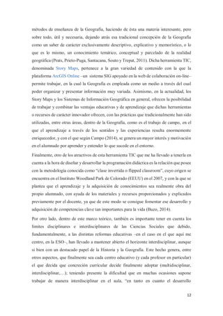 12
métodos de enseñanza de la Geografía, haciendo de ésta una materia interesante, pero
sobre todo, útil y necesaria, dejando atrás esa tradicional concepción de la Geografía
como un saber de carácter exclusivamente descriptivo, explicativo y memorístico, o lo
que es lo mismo, un conocimiento temático, conceptual y parcelado de la realidad
geográfica (Prats, Prieto-Puga, Santacana, Souto y Trepat, 2011). Dicha herramienta TIC,
denominada Story Maps, pertenece a la gran variedad de contenido con la que la
plataforma ArcGIS Online –un sistema SIG apoyado en la web de colaboración on-line–
permite trabajar, en la cual la Geografía es empleada como un medio a través del cual
poder organizar y presentar información muy variada. Asimismo, en la actualidad, los
Story Maps y los Sistemas de Información Geográfica en general, ofrecen la posibilidad
de trabajar y combinar las ventajas educativas y de aprendizaje que dichas herramientas
o recursos de carácter innovador ofrecen, con las prácticas que tradicionalmente han sido
utilizadas, entre otras áreas, dentro de la Geografía, como es el trabajo de campo, en el
que el aprendizaje a través de los sentidos y las experiencias resulta enormemente
enriquecedor, y con el que según Campo (2014), se genera un mayor interés y motivación
en el alumnado por aprender y entender lo que sucede en el entorno.
Finalmente, otro de los atractivos de esta herramienta TIC que me ha llevado a tenerla en
cuenta a la hora de diseñar y desarrollar la programación didáctica es la relación que posee
con la metodología conocida como “clase invertida o flipped classroom”, cuyo origen se
encuentra en el Instituto Woodland Park de Colorado (EEUU) en el 2007, y con la que se
plantea que el aprendizaje y la adquisición de conocimientos sea realmente obra del
propio alumnado, con ayuda de los materiales y recursos proporcionados y explicados
previamente por el docente, ya que de este modo se consigue fomentar ese desarrollo y
adquisición de competencias clave tan importantes para la vida (Buzo, 2014).
Por otro lado, dentro de este marco teórico, también es importante tener en cuenta los
límites disciplinares e interdisciplinares de las Ciencias Sociales que debido,
fundamentalmente, a las distintas reformas educativas –en el caso en el que aquí me
centro, en la ESO–, han llevado a mantener abierto el horizonte interdisciplinar, aunque
si bien con un destacado papel de la Historia y la Geografía. Este hecho genera, entre
otros aspectos, que finalmente sea cada centro educativo (y cada profesor en particular)
el que decida que concreción curricular decide finalmente adoptar (multidisciplinar,
interdisciplinar,…); teniendo presente la dificultad que en muchas ocasiones supone
trabajar de manera interdisciplinar en el aula, “en tanto en cuanto el desarrollo
 