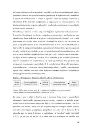 14
del contacto directo con diversos paisajes geográficos, se fomenta que el alumnado trabaje
y desarrolle distintas inteligencias como son, por ejemplo, la lógico-matemática mediante
el cálculo de coordenadas en el campo, la espacial a través de la propia orientación y
observación de los diferentes componentes de un paisaje y sus posibles cambios, o la
inteligencia cinestésica-corporal explorando y percibiendo sensaciones a través del tacto
y el movimiento, entre otras.
Sin embargo, a todo esto se suma –tal y como he podido experimentar en la práctica real–
la actual problemática de los diseños curriculares contemporáneos que limitan en gran
medida poder llevar todo esto a la práctica (relación contenidos-tiempo). Así, resulta
fundamental realizar una buena selección y transposición didáctica de los saberes, es
decir, y siguiendo algunas de las ideas fundamentales de Yve Chevallard (1980) en la
Teoría sobre la transposición didáctica, transformar el saber científico que nos ocupa en
un saber posible de ser enseñado, ya que hoy en día dentro del sistema didáctico no solo
se tiene en cuenta al docente y el estudiante, sino que el saber también es, en dicho sentido,
un objeto de análisis (Alfaro y Chavarría, 2012). Por tanto, y tras delimitar que saberes
eruditos y conceptos son susceptibles de ser objeto de enseñanza para que éstos sean
acordes con las exigencias y necesidades de la sociedad actual (desarrollo tecnológico,
sistema educativo,…), es necesario contextualizar esos saberes a enseñar –contenidos que
figuran en el currículo– para crear así los denominados saberes enseñados –transposición
en la que participa directamente el docente–.
Figura 4.- Transposición didáctica: del saber sabio al saber enseñado
En suma, y con el objetivo final de que el alumnado logre crecer y desarrollarse
adquiriendo los contenidos y competencias necesarias y exigidas en la sociedad actual,
resulta esencial realizar una transposición didáctica de los saberes de carácter científico
existentes en la materia a tratar, en la que el docente tenga en cuenta para ello los diversos
conceptos psicológicos, pedagógicos, geográficos, así como de la didáctica de la
geografía que, por parte de teóricos y especialistas –la “noosfera” según Chevallard
(1997)–, ya que son los que en cierto modo marcan o establecen qué cambios son
Saber a
enseñar
Fuente: Elaboración propia a partir de La transposición didáctica: un ejemplo en el
sistema educativo costarricense (Alfaro y Chavarría, 2012).
Saber
enseñado
Contextualización
Transposición interna
Saber
erudito
Descontextualización
Transposición externa
 