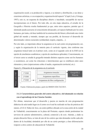 20
organización social, a su producción y riqueza, a su número y distribución, a sus ideas y
creaciones artísticas, o a su ocupación y organización del espacio” (Capel, Luis y Urteaga,
1987); esto es, un esquema de disciplinas abierto e inacabado, susceptible de nuevas
incorporaciones en el futuro. Por todo ello, en esta etapa educativa, el estudio de la
Geografía e Historia resulta fundamental ya que, entre otros aspectos, permite que el
alumnado pueda acercarse al conocimiento del pasado y al espacio habitado por los seres
humanos, por tanto, a la base también de la construcción del futuro; ofreciendo una visión
global del mundo y tratando, siempre que sea posible, de favorecer el desarrollo de
determinados valores esenciales (solidaridad, respeto, empatía,…).
Por otro lado, es importante ubicar la asignatura en la cual centro mi programación; así,
y según la organización de la materia para el currículo vigente, ésta conforma una
asignatura troncal tanto en el primer ciclo, como en el segundo ciclo de la ESO (en la
opción de enseñanzas académicas y opción de enseñanzas aplicadas). Concretamente, en
el tercer curso se estudia la geografía tratando distintos aspectos como son los humanos
o económicos, así como las relaciones e interrelaciones que se establecen entre unos
elementos y otros (repercusiones sobre el medio, organización territorial, etc.).
Figura 8.- Ubicación de la asignatura en el currículo
3.1.3. Características generales del centro educativo y del alumnado en relación
con el aprendizaje de las Ciencias Sociales
Por último, mencionar que el desarrollo y puesta en marcha de esta programación
didáctica de aula tendrá lugar en el centro en el cual he realizado mi fase de prácticas del
máster, el I.E.S. Núñez de Arce, un centro público ubicado en la zona centro de la ciudad
de Valladolid, concretamente en la plaza del Poniente, espacio donde predominan los
servicios de carácter administrativo, cultural, comercial y de ocio. Además, y dada su
propia ubicación física, se trata de uno de los centros que más demandas recibe cada año
dentro de la localidad, dotándole por ello de un cierto prestigio y clara diferenciación
respecto a otros centros de educación de Valladolid.
1º ESO
2º ESO
3º ESO
Fuente: Elaboración propia a partir de ORDEN EDU/362/2015.
Primer
ciclo
ESO
Asignaturas troncales
Asignaturas específicas
Asignaturas de libre configuración
Geografía e
Historia
 