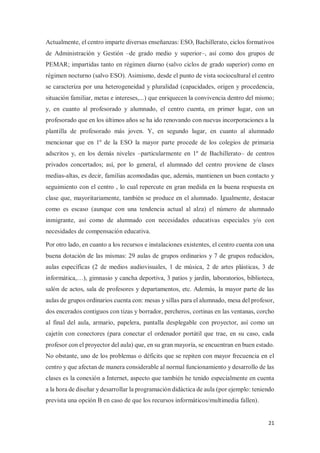 21
Actualmente, el centro imparte diversas enseñanzas: ESO, Bachillerato, ciclos formativos
de Administración y Gestión –de grado medio y superior–, así como dos grupos de
PEMAR; impartidas tanto en régimen diurno (salvo ciclos de grado superior) como en
régimen nocturno (salvo ESO). Asimismo, desde el punto de vista sociocultural el centro
se caracteriza por una heterogeneidad y pluralidad (capacidades, origen y procedencia,
situación familiar, metas e intereses,...) que enriquecen la convivencia dentro del mismo;
y, en cuanto al profesorado y alumnado, el centro cuenta, en primer lugar, con un
profesorado que en los últimos años se ha ido renovando con nuevas incorporaciones a la
plantilla de profesorado más joven. Y, en segundo lugar, en cuanto al alumnado
mencionar que en 1º de la ESO la mayor parte procede de los colegios de primaria
adscritos y, en los demás niveles –particularmente en 1º de Bachillerato– de centros
privados concertados; así, por lo general, el alumnado del centro proviene de clases
medias-altas, es decir, familias acomodadas que, además, mantienen un buen contacto y
seguimiento con el centro , lo cual repercute en gran medida en la buena respuesta en
clase que, mayoritariamente, también se produce en el alumnado. Igualmente, destacar
como es escaso (aunque con una tendencia actual al alza) el número de alumnado
inmigrante, así como de alumnado con necesidades educativas especiales y/o con
necesidades de compensación educativa.
Por otro lado, en cuanto a los recursos e instalaciones existentes, el centro cuenta con una
buena dotación de las mismas: 29 aulas de grupos ordinarios y 7 de grupos reducidos,
aulas específicas (2 de medios audiovisuales, 1 de música, 2 de artes plásticas, 3 de
informática,…), gimnasio y cancha deportiva, 3 patios y jardín, laboratorios, biblioteca,
salón de actos, sala de profesores y departamentos, etc. Además, la mayor parte de las
aulas de grupos ordinarios cuenta con: mesas y sillas para el alumnado, mesa del profesor,
dos encerados contiguos con tizas y borrador, percheros, cortinas en las ventanas, corcho
al final del aula, armario, papelera, pantalla desplegable con proyector, así como un
cajetín con conectores (para conectar el ordenador portátil que trae, en su caso, cada
profesor con el proyector del aula) que, en su gran mayoría, se encuentran en buen estado.
No obstante, uno de los problemas o déficits que se repiten con mayor frecuencia en el
centro y que afectan de manera considerable al normal funcionamiento y desarrollo de las
clases es la conexión a Internet, aspecto que también he tenido especialmente en cuenta
a la hora de diseñar y desarrollar la programación didáctica de aula (por ejemplo: teniendo
prevista una opción B en caso de que los recursos informáticos/multimedia fallen).
 