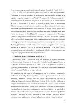 22
Concretamente, la programación didáctica va dirigida al alumnado de 3º de la ESO (14 –
15 años), es decir, del último curso del primer ciclo dentro de la Enseñanza Secundaria
Obligatoria, en el que se mantiene, en la medida de lo posible (si las optativas no lo
impiden) los grupos formados ya en 2º de la ESO (de unos 20-30 alumnos), teniendo en
cuenta las opciones de promoción recogidas en las evaluaciones y en las memorias finales
de curso. El alumnado de 3º de la ESO en el cual he decidido centrar mi programación
didáctica posee, en su mayoría, una buena actitud ante el aprendizaje, mostrando interés,
participando y realizando las tareas que se establecen en el aula, y en el que no existe
ningún alumno (al menos detectado) con necesidades educativas especiales. Por lo tanto,
y en el caso concreto en el cual he decido centrarme, no suelen existir problemas para
ajustar las competencias que establece el currículo (Ver Anexo VII) para la ESO a los
niveles de aprendizaje del alumnado ya que, salvo algunas excepciones, éstos consiguen
alcanzar progresivamente los objetivos y competencias marcados para el curso escolar.
Por tanto, y teniendo en cuenta lo anteriormente mencionado respecto al marco teórico y
contexto de la asignatura (Teorías de aprendizaje, Currículo Oficial, características
generales del centro, del alumnado,…), pasaré a desarrollar los distintos elementos que
componen la programación didáctica propiamente dicha.
3.2. ELEMENTOS DE LA PROGRAMACIÓN DIDÁCTICA
La programación didáctica o programación de aula que dentro de un centro realiza cada
profesor conforma el tercer nivel de concreción curricular, basándose para ello tanto en
el Proyecto Curricular existente en el centro y en la programación didáctica de
Departamento, en cada caso, así como en el Currículo Oficial que exista en ese momento
para la Comunidad Autónoma en la que se inserte.
Así, mencionar que ésta trata, no solo de cumplir con los objetivos y competencias
establecidas desde la legislación de carácter educativo vigente, sino también de ser una
herramienta primordial y útil para el docente, favoreciendo con ello una enseñanza de
calidad y el desarrollo integral del alumno (Arjona, 2010). Por ello, conforma un
compendio de reflexiones que, basándose en lo aprendido y vivido hasta el momento,
pretenden lograr una correcta integración de los distintos elementos curriculares y que,
además, tal y como hemos mencionado en la introducción, se adapten a las necesidades e
intereses de la sociedad actual, ya que solo de este modo es como el alumnado podrá estar
preparado y ser capaz de manera autónoma de tomar decisiones y resolver aquellos
problemas que se le planteen en su futura dedicación profesional y/o carrera laboral.
 