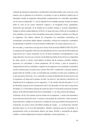 24
conjunto de elementos (materiales e inmateriales) interrelacionados entre sí de una u otra
manera, que se plasman en el territorio y su paisaje, lo que en definitiva implica que el
alumnado estudie la asignatura relacionando continuamente los contenidos aprendidos
con los nuevos planteados. Y, con la segunda de las unidades persigo realizar un repaso
sobre lo visto en los cursos anteriores respecto a la Geografía Física. Igualmente,
mencionar que pretendo, en la medida de lo posible (tiempo y sesiones disponibles),
trabajar la última unidad didáctica (UD-6) a lo largo del curso al hilo de lo estudiado en
otras unidades, así como a través de publicaciones para comentar y analizar en el blog de
la asignatura. Por último, además de reorganizar los contenidos curriculares, he
considerado conveniente añadir algunos contenidos, criterios de evaluación y estándares
de aprendizaje evaluables a los previamente establecidos, los cuales aparecen en azul.
Por otro lado, y como bien se recoge en el Anexo II de la misma ORDEN EDU/362/2015,
la asignatura de Geografía e Historia correspondiente al tercer curso de la ESO tendrá una
carga lectiva de 3 horas semanales, de las 30 horas semanales correspondientes a esta
etapa educativa. En este caso concreto, he decidido que dichas horas lectivas se impartirán
los lunes, jueves y viernes, reservándose el último día de semana a posibles trabajos,
proyectos y/o actividades y tareas propuestas. De tal forma, y para la secuencia y
temporalización de los contenidos a impartir en la asignatura, he consultado el calendario
escolar existente para el actual curso escolar 2016-2017 establecido y ofrecido desde la
propia Junta de Castilla y León, el cual habrá que consultar en cada curso académico en
el que queramos intervenir. Así, y teniendo en cuenta la distribución de horas lectivas de
la asignatura a lo largo de la semana, los días “no lectivos” que afectan o interfieren a la
impartición de la asignatura son los siguientes: 31 de octubre (día del docente); 5, 6 y 8
de diciembre (puente de la Constitución); del 23 de diciembre al 8 de enero (vacaciones
Navidad); 27 y 28 de febrero (fiestas de carnaval); del 6 al 16 de abril (vacaciones Semana
Santa); 24 de abril (traslado fiesta de la comunidad); y 1 de mayo (fiesta del trabajo).
Asimismo, de las 102 sesiones lectivas totales de la asignatura, 1 sesión será destinada a
una evaluación inicial del curso, 3 sesiones a las pruebas de evaluación, varias sesiones a
la presentación y trabajo en un proyecto o trabajo de curso que también forma parte de la
evaluación, así como a otras actividades (trabajo de campo,…) y evaluaciones iniciales
parciales (para ver el nivel del alumnado). Además, mencionar que he concebido a la
programación como un documento abierto, por tanto, flexible y susceptible de aplicar
cambios o ciertas adaptaciones (recursos empleados, tareas propuestas,…).
 