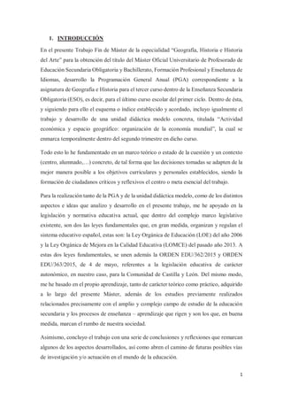 1
1. INTRODUCCIÓN
En el presente Trabajo Fin de Máster de la especialidad “Geografía, Historia e Historia
del Arte” para la obtención del título del Máster Oficial Universitario de Profesorado de
Educación Secundaria Obligatoria y Bachillerato, Formación Profesional y Enseñanza de
Idiomas, desarrollo la Programación General Anual (PGA) correspondiente a la
asignatura de Geografía e Historia para el tercer curso dentro de la Enseñanza Secundaria
Obligatoria (ESO), es decir, para el último curso escolar del primer ciclo. Dentro de ésta,
y siguiendo para ello el esquema o índice establecido y acordado, incluyo igualmente el
trabajo y desarrollo de una unidad didáctica modelo concreta, titulada “Actividad
económica y espacio geográfico: organización de la economía mundial”, la cual se
enmarca temporalmente dentro del segundo trimestre en dicho curso.
Todo esto lo he fundamentado en un marco teórico o estado de la cuestión y un contexto
(centro, alumnado,…) concreto, de tal forma que las decisiones tomadas se adapten de la
mejor manera posible a los objetivos curriculares y personales establecidos, siendo la
formación de ciudadanos críticos y reflexivos el centro o meta esencial del trabajo.
Para la realización tanto de la PGA y de la unidad didáctica modelo, como de los distintos
aspectos e ideas que analizo y desarrollo en el presente trabajo, me he apoyado en la
legislación y normativa educativa actual, que dentro del complejo marco legislativo
existente, son dos las leyes fundamentales que, en gran medida, organizan y regulan el
sistema educativo español, estas son: la Ley Orgánica de Educación (LOE) del año 2006
y la Ley Orgánica de Mejora en la Calidad Educativa (LOMCE) del pasado año 2013. A
estas dos leyes fundamentales, se unen además la ORDEN EDU/362/2015 y ORDEN
EDU/363/2015, de 4 de mayo, referentes a la legislación educativa de carácter
autonómico, en nuestro caso, para la Comunidad de Castilla y León. Del mismo modo,
me he basado en el propio aprendizaje, tanto de carácter teórico como práctico, adquirido
a lo largo del presente Máster, además de los estudios previamente realizados
relacionados precisamente con el amplio y complejo campo de estudio de la educación
secundaria y los procesos de enseñanza – aprendizaje que rigen y son los que, en buena
medida, marcan el rumbo de nuestra sociedad.
Asimismo, concluyo el trabajo con una serie de conclusiones y reflexiones que remarcan
algunos de los aspectos desarrollados, así como abren el camino de futuras posibles vías
de investigación y/o actuación en el mundo de la educación.
 