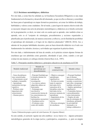 38
3.2.3. Decisiones metodológicas y didácticas
Por otro lado, y como bien he señalado ya, la Enseñanza Secundaria Obligatoria es una etapa
fundamental en la formación y desarrollo del alumnado, ya que en ella se afianzan y consolidan
las bases para el aprendizaje en etapas formativas posteriores, así como los hábitos de trabajo,
habilidades y valores como ciudadano. De tal modo, y para lograr de manera efectiva todo ello
es necesario integrar una serie de principios metodológicos y didácticos en el diseño curricular
de la programación; es decir, no tener solo en cuenta qué se aprende, sino también cómo se
aprende, esto es el “conjunto de estrategias, procedimientos y acciones organizadas y
planificadas por el profesorado, de manera consciente y reflexiva, con la finalidad de posibilitar
el aprendizaje del alumnado y el logro de los objetivos planteados” (MECD, 2014). Así, y
además de las propias habilidades docentes, para un buen desarrollo didáctico en el aula son
fundamentales los métodos, técnicas y actividades que organizan la práctica diaria.
Por otro lado, e indistintamente del área de estudio, en la práctica existen algunas formas de
enseñanza que son admitidas como generales, abordando el qué, cómo, cuándo y con qué
evaluar de una manera y/o enfoque distinto (García Ruiz et al., 1997).
Tabla 7.- Principales modelos didácticos y principios educativos de enseñanza en CCSS
Modelo tradicional
Modelo de
aprendizaje por
descubrimiento
Modelo
constructivista
Modelo crítico
- Áreas disciplinares
muy caracterizadas
- Conocimiento social
acabado e inmutable
- Aprendizaje
memorístico de tipo
repetitivo
- Profesor como
depositario del
conocimiento
- Alumno pasivo
- Principal finalidad que
el alumno domine los
métodos de
investigación
- Los nuevos saberes
adquiridos deben ser
funcionales
- Estrategias que
movilicen la
construcción interna de
los conocimientos (se
facilitan los
instrumentos necesarios)
- Enseñanza activa
- El alumno como
centro del modelo
- Objetivo conseguir
aprendizajes
significativos
- Se tiene en cuenta
tanto lo aspectos
derivados de la
naturaleza de la
disciplina como los
derivados de los
procesos mentales de
aprendizaje
- Importancia de los
conocimientos
previos
- Diversas estrategias
de enseñanza
- Principal finalidad
que el alumno
reconozca conflictos
sociales, se posicione
ante ellos y proponga
medidas correctoras
- Implica aprendizaje
significativo
- Contenidos fácticos
o procedimentales
como instrumentos
- Empleo de todo
tipo de estrategias de
enseñanza, primando
la actividad del
alumnado y su
trabajo colaborativo
En este sentido, el currículo vigente tan solo establece –en su Anexo I.A. – algunos principios
metodológicos generales de la etapa (activa y participativa, cooperativa,…), pero en ningún
Fuente: Elaboración propia a partir de León Guerrero, M. (Apuntes Máster)
 
