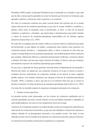 42
Hernández (2002) señala, la principal finalidad de que el alumnado sea evaluado es que cada
uno de ellos conozca qué ha aprendido así como los factores que favorecen su formación, para
aprender a analizar y reflexionar sobre su práctica y su evolución.
Por tanto, la evaluación conforma otro punto esencial dentro del currículo que no se puede
separar del proceso de enseñanza-aprendizaje ya que ésta lo corrige, modifica o confirma; y,
además, afecta tanto al alumnado como al profesorado, es decir, se trata de un proceso
cualitativo y explicativo –orientador– que aporta datos o interpretaciones para poder entender
y valorar los procesos de enseñanza-aprendizaje desarrollados por los distintos agentes
educativos (García Ruíz et al., 1997).
Por todo ello, la compleja tarea de evaluar conlleva un enorme esfuerzo y dedicación por parte
del profesorado, ya que implica un trabajo y preparación tanto anterior como posterior a la
evaluación (inicial, formativa,…) propiamente dicha, es decir, el docente no solo tiene que
evaluar a lo largo del proceso de enseñanza-aprendizaje, sino también preparar dicha evaluación
(por ejemplo: elaboración rúbricas) y analizarla posteriormente (reflexión y anotación alumno
a alumno). Por tanto, una tarea que carga al docente de trabajo y esfuerzo, pero que enriquece
enormemente el proceso de enseñanza-aprendizaje (gran utilidad).
En este caso, y siguiendo las líneas generales marcadas desde el Departamento de Geografía e
Historia del centro, he optado por una evaluación formativa en la que se tienen en cuenta y
combinan diversos instrumentos de evaluación, tratando así de abarcar la mayor amplitud
posible respecto a los distintos elementos que integran el proceso de enseñanza-aprendizaje
(Castillo, 1999), y continua, es decir, que ésta no es un elemento final sino que se realiza en
distintos momentos a lo largo del proceso de enseñanza-aprendizaje (García Ruíz et al., 1997).
Con todo ello, he decidido emplear las siguientes estrategias/instrumentos de evaluación:
ƒ Pruebas escritas específicas
Las pruebas escritas están relacionadas con los criterios de evaluación establecidos por el
currículo guardando, por tanto, enorme relación con las actividades realizadas y trabajadas en
cada unidad didáctica, así como con las competencias claves de la etapa.
Asimismo, he considerado oportuno no realizar pruebas escritas de recuperación específicas de
cada una de las evaluaciones trimestrales, ya que esto solo multiplica el número de exámenes a
realizar, dotando de un protagonismo prioritario a las pruebas escritas. Por tanto, la nota
obtenida en junio será el resultado de la media de las evaluaciones parciales (una por trimestre).
La estructura de las pruebas escritas para la asignatura es la siguiente:
 