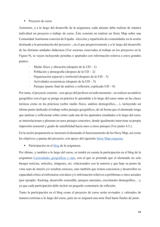 44
ƒ Proyecto de curso
Asimismo, y a lo largo del desarrollo de la asignatura, cada alumno debe realizar de manera
individual un proyecto o trabajo de curso. Éste consiste en realizar un Story Map sobre una
Comunidad Autónoma concreta de España –elección y repartición de comunidades en la sesión
destinada a la presentación del proyecto–, en el que progresivamente y a lo largo del desarrollo
de las distintas unidades didácticas (Ver sesiones reservadas al trabajo en los proyectos en la
Figura 9), se vayan incluyendo pestañas o apartados con información relativa a estos grandes
puntos:
- Medio físico y ubicación (después de la UD – 1)
- Población y demografía (después de la UD – 2)
- Organización espacial y territorial (después de la UD – 3)
- Actividades económicas (después de la UD – 5)
- Paisajes (punto final de análisis y reflexión; explicado UD – 0)
Por tanto, el proyecto consiste –con apoyo del profesor en todo momento– en realizar un análisis
geográfico con el que se ponga en práctica lo aprendido a lo largo del curso tanto en las clases
teóricas como en las prácticas (sobre medio físico, análisis demográfico,…), incluyendo un
último punto dedicado al trabajo sobre paisajes geográficos, de tal forma que el alumnado tenga
que analizar y reflexionar sobre cómo cada uno de los apartados estudiados a lo largo del curso
se interrelacionan y plasman en unos paisajes concretos, donde igualmente interviene su propia
impresión sensorial y grado de sensibilidad hacia unos u otros paisajes (Ver punto 4.5.).
En la sesión preparatoria se mostrará al alumnado el funcionamiento de los Story Map, así como
los objetivos y pautas del proyecto, con apoyo del siguiente Story Map-esquema.
ƒ Participación en el blog de la asignatura
Por último, y también a lo largo del curso, se tendrá en cuenta la participación en el blog de la
asignatura Curiosidades geográficas y más, con el que se pretende que el alumnado no solo
busque noticias, artículos, imágenes, etc. relacionados con la materia y que bajo su punto de
vista sean de interés y/o resulten curiosos, sino también que tomen conciencia y desarrollen su
capacidad crítica al enfrentarse con datos y/o información relativos a problemas o retos actuales
(por ejemplo: fracking, desarrollo sostenible, parques naturales, crecimiento demográfico,…),
ya que cada participación debe incluir un pequeño comentario de reflexión.
Tanto la participación en el blog como el proyecto de curso serán revisados y valorados de
manera continua a lo largo del curso, pero no se asignará una nota final hasta finales de junio.
 