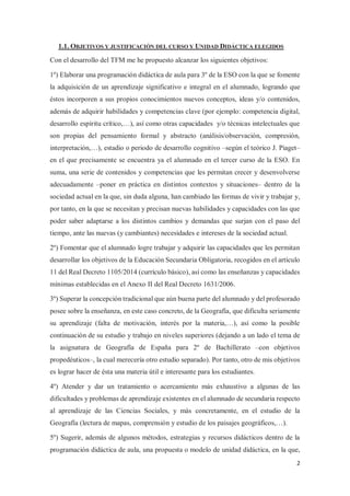2
1.1. OBJETIVOS Y JUSTIFICACIÓN DEL CURSO Y UNIDAD DIDÁCTICA ELEGIDOS
Con el desarrollo del TFM me he propuesto alcanzar los siguientes objetivos:
1º) Elaborar una programación didáctica de aula para 3º de la ESO con la que se fomente
la adquisición de un aprendizaje significativo e integral en el alumnado, logrando que
éstos incorporen a sus propios conocimientos nuevos conceptos, ideas y/o contenidos,
además de adquirir habilidades y competencias clave (por ejemplo: competencia digital,
desarrollo espíritu crítico,…), así como otras capacidades y/o técnicas intelectuales que
son propias del pensamiento formal y abstracto (análisis/observación, compresión,
interpretación,…), estadio o periodo de desarrollo cognitivo –según el teórico J. Piaget–
en el que precisamente se encuentra ya el alumnado en el tercer curso de la ESO. En
suma, una serie de contenidos y competencias que les permitan crecer y desenvolverse
adecuadamente –poner en práctica en distintos contextos y situaciones– dentro de la
sociedad actual en la que, sin duda alguna, han cambiado las formas de vivir y trabajar y,
por tanto, en la que se necesitan y precisan nuevas habilidades y capacidades con las que
poder saber adaptarse a los distintos cambios y demandas que surjan con el paso del
tiempo, ante las nuevas (y cambiantes) necesidades e intereses de la sociedad actual.
2º) Fomentar que el alumnado logre trabajar y adquirir las capacidades que les permitan
desarrollar los objetivos de la Educación Secundaria Obligatoria, recogidos en el artículo
11 del Real Decreto 1105/2014 (currículo básico), así como las enseñanzas y capacidades
mínimas establecidas en el Anexo II del Real Decreto 1631/2006.
3º) Superar la concepción tradicional que aún buena parte del alumnado y del profesorado
posee sobre la enseñanza, en este caso concreto, de la Geografía, que dificulta seriamente
su aprendizaje (falta de motivación, interés por la materia,…), así como la posible
continuación de su estudio y trabajo en niveles superiores (dejando a un lado el tema de
la asignatura de Geografía de España para 2º de Bachillerato –con objetivos
propedéuticos–, la cual merecería otro estudio separado). Por tanto, otro de mis objetivos
es lograr hacer de ésta una materia útil e interesante para los estudiantes.
4º) Atender y dar un tratamiento o acercamiento más exhaustivo a algunas de las
dificultades y problemas de aprendizaje existentes en el alumnado de secundaria respecto
al aprendizaje de las Ciencias Sociales, y más concretamente, en el estudio de la
Geografía (lectura de mapas, comprensión y estudio de los paisajes geográficos,…).
5º) Sugerir, además de algunos métodos, estrategias y recursos didácticos dentro de la
programación didáctica de aula, una propuesta o modelo de unidad didáctica, en la que,
 