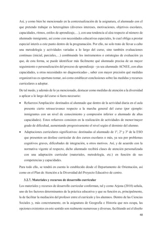 48
Así, y como bien he mencionado en la contextualización de la asignatura, el alumnado con el
que pretendo trabajar es heterogéneo (diversos intereses, motivaciones, objetivos escolares,
capacidades, ritmos, estilos de aprendizaje,…), con una tendencia al alza respecto al número de
alumnado inmigrante, así como con necesidades educativas especiales, lo cual obliga a prestar
especial interés a este punto dentro de la programación. Por ello, no solo trato de llevar a cabo
una metodología y actividades variadas a lo largo del curso, sino también evaluaciones
continuas (inicial, parciales,…) combinando los instrumentos o estrategias de evaluación ya
que, de esta forma, se puede identificar más fácilmente qué alumnado precisa de un mayor
seguimiento o personalización del proceso de aprendizaje –ya sea alumnado ACNEE, con altas
capacidades, u otras necesidades no diagnosticadas–, saber con mayor precisión qué medidas
organizativas es oportuno tomar, así como establecer conclusiones sobre las medidas y recursos
curriculares a adoptar.
De tal modo, y además de lo ya mencionado, destacar como medidas de atención a la diversidad
a aplicar a lo largo del curso si fuera necesario:
x Refuerzos/Ampliación: destinados al alumnado que dentro de la actividad diaria en el aula
presente cierto retraso/avance respecto a la marcha general del curso (por ejemplo:
inmigrantes con un nivel de conocimiento y compresión inferior o alumnado de altas
capacidades). Estos refuerzos consisten en la realización de actividades de menor/mayor
grado de dificultad, aumentando progresivamente el nivel según el dominio del alumno.
x Adaptaciones curriculares significativas: destinadas al alumnado de 1º, 2º y 3º de la ESO
que presenten un desfase curricular de dos cursos escolares o más, ya sea por problemas
cognitivos graves, dificultades de integración, u otros motivos. Así, y de acuerdo con la
normativa vigente al respecto, dicho alumnado recibirá clases de atención personalizada
con una adaptación curricular (materiales, metodología, etc.) en función de sus
competencias y capacidades.
Para todo ello, se tendrá en cuenta lo establecido desde el Departamento de Orientación, así
como en el Plan de Atención a la Diversidad del Proyecto Educativo de centro.
3.2.7. Materiales y recursos de desarrollo curricular
Los materiales y recursos de desarrollo curricular conforman, tal y como Arjona (2010) señala,
uno de los factores determinantes de la práctica educativa y que su función es, principalmente,
la de facilitar la mediación del profesor entre el currículo y los alumnos. Dentro de las Ciencias
Sociales y, más concretamente, en la asignatura de Geografía e Historia que nos ocupa, las
opciones existentes en este sentido son realmente numerosas y diversas, facilitando así el diseño
 