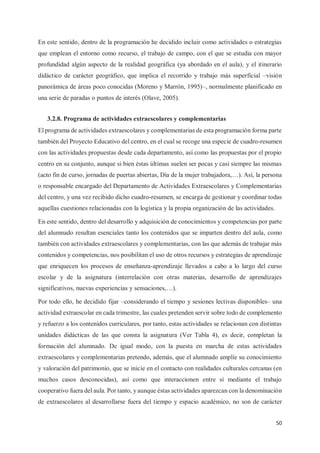 50
En este sentido, dentro de la programación he decidido incluir como actividades o estrategias
que emplean el entorno como recurso, el trabajo de campo, con el que se estudia con mayor
profundidad algún aspecto de la realidad geográfica (ya abordado en el aula), y el itinerario
didáctico de carácter geográfico, que implica el recorrido y trabajo más superficial –visión
panorámica de áreas poco conocidas (Moreno y Marrón, 1995)–, normalmente planificado en
una serie de paradas o puntos de interés (Olave, 2005).
3.2.8. Programa de actividades extraescolares y complementarias
El programa de actividades extraescolares y complementarias de esta programación forma parte
también del Proyecto Educativo del centro, en el cual se recoge una especie de cuadro-resumen
con las actividades propuestas desde cada departamento, así como las propuestas por el propio
centro en su conjunto, aunque si bien éstas últimas suelen ser pocas y casi siempre las mismas
(acto fin de curso, jornadas de puertas abiertas, Día de la mujer trabajadora,…). Así, la persona
o responsable encargado del Departamento de Actividades Extraescolares y Complementarias
del centro, y una vez recibido dicho cuadro-resumen, se encarga de gestionar y coordinar todas
aquellas cuestiones relacionadas con la logística y la propia organización de las actividades.
En este sentido, dentro del desarrollo y adquisición de conocimientos y competencias por parte
del alumnado resultan esenciales tanto los contenidos que se imparten dentro del aula, como
también con actividades extraescolares y complementarias, con las que además de trabajar más
contenidos y competencias, nos posibilitan el uso de otros recursos y estrategias de aprendizaje
que enriquecen los procesos de enseñanza-aprendizaje llevados a cabo a lo largo del curso
escolar y de la asignatura (interrelación con otras materias, desarrollo de aprendizajes
significativos, nuevas experiencias y sensaciones,…).
Por todo ello, he decidido fijar –considerando el tiempo y sesiones lectivas disponibles– una
actividad extraescolar en cada trimestre, las cuales pretenden servir sobre todo de complemento
y refuerzo a los contenidos curriculares, por tanto, estas actividades se relacionan con distintas
unidades didácticas de las que consta la asignatura (Ver Tabla 4), es decir, completan la
formación del alumnado. De igual modo, con la puesta en marcha de estas actividades
extraescolares y complementarias pretendo, además, que el alumnado amplíe su conocimiento
y valoración del patrimonio, que se inicie en el contacto con realidades culturales cercanas (en
muchos casos desconocidas), así como que interaccionen entre sí mediante el trabajo
cooperativo fuera del aula. Por tanto, y aunque éstas actividades aparezcan con la denominación
de extraescolares al desarrollarse fuera del tiempo y espacio académico, no son de carácter
 