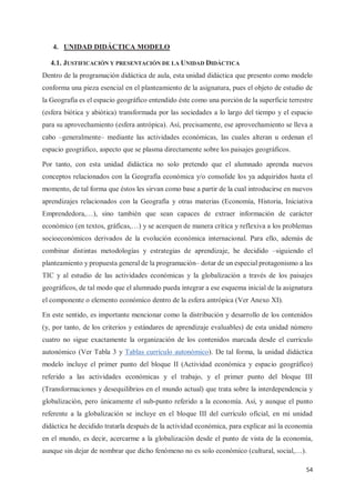 54
4. UNIDAD DIDÁCTICA MODELO
4.1. JUSTIFICACIÓN Y PRESENTACIÓN DE LA UNIDAD DIDÁCTICA
Dentro de la programación didáctica de aula, esta unidad didáctica que presento como modelo
conforma una pieza esencial en el planteamiento de la asignatura, pues el objeto de estudio de
la Geografía es el espacio geográfico entendido éste como una porción de la superficie terrestre
(esfera biótica y abiótica) transformada por las sociedades a lo largo del tiempo y el espacio
para su aprovechamiento (esfera antrópica). Así, precisamente, ese aprovechamiento se lleva a
cabo –generalmente– mediante las actividades económicas, las cuales alteran u ordenan el
espacio geográfico, aspecto que se plasma directamente sobre los paisajes geográficos.
Por tanto, con esta unidad didáctica no solo pretendo que el alumnado aprenda nuevos
conceptos relacionados con la Geografía económica y/o consolide los ya adquiridos hasta el
momento, de tal forma que éstos les sirvan como base a partir de la cual introducirse en nuevos
aprendizajes relacionados con la Geografía y otras materias (Economía, Historia, Iniciativa
Emprendedora,…), sino también que sean capaces de extraer información de carácter
económico (en textos, gráficas,…) y se acerquen de manera crítica y reflexiva a los problemas
socioeconómicos derivados de la evolución económica internacional. Para ello, además de
combinar distintas metodologías y estrategias de aprendizaje, he decidido –siguiendo el
planteamiento y propuesta general de la programación– dotar de un especial protagonismo a las
TIC y al estudio de las actividades económicas y la globalización a través de los paisajes
geográficos, de tal modo que el alumnado pueda integrar a ese esquema inicial de la asignatura
el componente o elemento económico dentro de la esfera antrópica (Ver Anexo XI).
En este sentido, es importante mencionar como la distribución y desarrollo de los contenidos
(y, por tanto, de los criterios y estándares de aprendizaje evaluables) de esta unidad número
cuatro no sigue exactamente la organización de los contenidos marcada desde el currículo
autonómico (Ver Tabla 3 y Tablas currículo autonómico). De tal forma, la unidad didáctica
modelo incluye el primer punto del bloque II (Actividad económica y espacio geográfico)
referido a las actividades económicas y el trabajo, y el primer punto del bloque III
(Transformaciones y desequilibrios en el mundo actual) que trata sobre la interdependencia y
globalización, pero únicamente el sub-punto referido a la economía. Así, y aunque el punto
referente a la globalización se incluye en el bloque III del currículo oficial, en mi unidad
didáctica he decidido tratarla después de la actividad económica, para explicar así la economía
en el mundo, es decir, acercarme a la globalización desde el punto de vista de la economía,
aunque sin dejar de nombrar que dicho fenómeno no es solo económico (cultural, social,…).
 