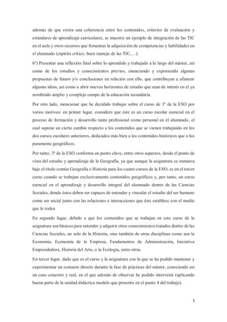 3
además de que exista una coherencia entre los contenidos, criterios de evaluación y
estándares de aprendizaje curriculares, se muestre un ejemplo de integración de las TIC
en el aula y otros recursos que fomentan la adquisición de competencias y habilidades en
el alumnado (espíritu crítico, buen manejo de las TIC,…).
6º) Presentar una reflexión final sobre lo aprendido y trabajado a lo largo del máster, así
como de los estudios y conocimientos previos, enunciando y exponiendo algunas
propuestas de futuro y/o conclusiones en relación con ello, que contribuyan a afianzar
algunas ideas, así como a abrir nuevos horizontes de estudio que sean de interés en el ya
nombrado amplio y complejo campo de la educación secundaria.
Por otro lado, mencionar que he decidido trabajar sobre el curso de 3º de la ESO por
varios motivos: en primer lugar, considero que éste es un curso escolar esencial en el
proceso de formación y desarrollo tanto profesional como personal en el alumnado, el
cual supone un cierto cambio respecto a los contenidos que se vienen trabajando en los
dos cursos escolares anteriores, dedicados más bien a los contenidos históricos que a los
puramente geográficos.
Por tanto, 3º de la ESO conforma un punto clave, entre otros aspectos, desde el punto de
vista del estudio y aprendizaje de la Geografía, ya que aunque la asignatura se enmarca
bajo el título común Geografía e Historia para los cuatro cursos de la ESO, es en el tercer
curso cuando se trabajan exclusivamente contenidos geográficos y, por tanto, un curso
esencial en el aprendizaje y desarrollo integral del alumnado dentro de las Ciencias
Sociales, donde éstos deben ser capaces de entender y vincular el estudio del ser humano
como ser social junto con las relaciones e interacciones que éste establece con el medio
que le rodea.
En segundo lugar, debido a que los contenidos que se trabajan en este curso de la
asignatura son básicos para entender y adquirir otros conocimientos tratados dentro de las
Ciencias Sociales, no solo de la Historia, sino también de otras disciplinas como son la
Economía, Economía de la Empresa, Fundamentos de Administración, Iniciativa
Emprendedora, Historia del Arte, o la Ecología, entre otras.
En tercer lugar, dado que es el curso y la asignatura con la que se ha podido mantener y
experimentar un contacto directo durante la fase de prácticas del máster, conociendo así
un caso concreto y real, en el que además de observar he podido intervenir (aplicando
buena parte de la unidad didáctica modelo que presento en el punto 4 del trabajo).
 