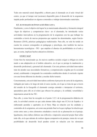 66
Todo este material estará disponible y abierto para el alumnado en el aula virtual del
centro, ya que el tiempo real (sesiones) disponible para el desarrollo de la asignatura
impide poder profundizar en algunos contenidos o trabajar determinados materiales.
4.5. ACTIVIDAD/ES DE INNOVACIÓN EDUCATIVA
Finalmente, y con el objetivo de lograr la ya mencionada educación y formación integral
–logro de objetivos y competencias clave– en el alumnado, he introducido varias
actividades innovadoras en la programación de la asignatura con las que trabajar los
contenidos a través de nuevas propuestas que superan las denominadas, según García-
Retamero (2010), prácticas pedagógicas tradicionales. Para ello, no solo he tenido en
cuenta los avances conseguidos en pedagogía y psicología, sino también las nuevas
herramientas tecnológicas –TIC– que amplían el abanico de posibilidades en el aula y
que, en suma, implican hechos educativos distintos.
STORY MAP
Como bien he mencionado ya, los nuevos cambios sociales exigen u obligan en cierto
modo a una adaptación en el ámbito educativo, en el que se persiga la maduración y
desarrollo profesional y personal del alumnado. Con esta primera actividad innovadora
trato de atender esas necesidades formativas y competenciales exigidas por la sociedad
actual, combinando e integrando los contenidos establecidos desde el currículo vigente
con una forma diferente de abordar y enseñar dicho temario.
Concretamente, esta actividad innovadora conforma el proyecto de curso de la asignatura,
trabajado por tanto a lo largo de todo el curso escolar, en el que se trata de que a través
del estudio de la Geografía el alumnado consiga entender e interpretar el territorio,
apoyándose para ello en el relato que ofrecen los paisajes y la utilidad, versatilidad e
importancia actual de las TIC.
Para ello, y como bien he recogido en el punto 3.2.5. de la programación didáctica de
aula, la actividad consiste en que cada alumno debe elegir una CCAA de España e ir
elaborando pestañas o apartados en el Story Map en relación con las unidades y
contenidos de la asignatura, así como una pestaña final en la que explique la relación que
existe entre unos y otros elementos estudiados a través de su plasmación en el paisaje.
Igualmente, éstos deben elaborar una reflexión e impresión sensorial propia final sobre
todo ello, en la que además de realizar alguna comparativa de paisajes, traten de ver qué
posibilidades de desarrollo local pueden existir en relación con los elementos
 