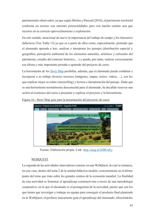 67
patrimoniales observados, ya que según Molina y Pascual (2016), el patrimonio territorial
conforma un recurso con enormes potencialidades pero con mucho camino aun que
recorrer en su correcto aprovechamiento y explotación.
En este sentido, mencionar de nuevo la importancia del trabajo de campo y los itinerarios
didácticos (Ver Tabla 13) ya que es a partir de ellos como, especialmente, pretendo que
el alumnado aprenda a leer, analizar e interpretar los paisajes (distribución espacial y
geográfica; percepción ambiental de los elementos naturales, artísticos y culturales del
patrimonio; estudio del contexto histórico,…) y pueda, por tanto, realizar correctamente
esa última y más importante pestaña o apartado del proyecto de curso.
La herramienta de los Story Map posibilita, además, que el alumnado pueda combinar e
incorporar a su trabajo diversos recursos (imágenes, mapas, textos, vídeos,…), con los
que explicar mejor su relato (storytelling) y lectura e interpretación del paisaje. Dado que
es una herramienta normalmente desconocida para el alumnado, he decidido reservar una
sesión al comienzo del curso a presentar y explicar el proyecto y la herramienta.
Figura 16.- Story Map guía para la presentación del proyecto de curso
WEBQUEST
La segunda de las actividades innovadoras consiste en una WebQuest, la cual se enmarca,
en este caso, dentro del tema 2 de la unidad didáctica modelo, concretamente en el último
punto del tema que trata sobre los grandes centros de la economía mundial. La finalidad
de esta actividad es fomentar el aprendizaje constructivista a través de una metodología
cooperativa, en la que el alumnado es el protagonista de la actividad, puesto que son los
que tienen que investigar y trabajar en equipo para conseguir el producto final planteado
en la WebQuest; el profesor únicamente guía el aprendizaje del alumnado, ofreciéndoles
Fuente: Elaboración propia. Link: http://arcg.is/2rMUuEy
 