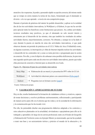 69
atención a las respuestas, leyendo y pensando rápido su opción correcta; del mismo modo
que se rompe en cierta manera la rutina de las clases, fomentando que el alumnado se
divierta –a la vez que aprende– a través de esta competición-juego.
Durante el periodo de prácticas del máster he podido desarrollar y aplicar en la realidad
dos de las tres actividades innovadoras, la WebQuest y el Kahoot, lo que me ha servido
para apreciar tanto los beneficios como limitaciones que poseen. Así, ambas actividades
tuvieron resultados muy positivos, ya que el alumnado no solo mostró interés y
entusiasmo por el desarrollo de las mismas, sino que también los resultados de ambas
actividades fueron, mayoritariamente, correctos. No obstante, y aunque no se ha dado el
caso durante la puesta en marcha de estas dos actividades innovadoras, sí que pude
observar durante mi periodo de prácticas en el I.E.S. Núñez de Arce (Valladolid) como,
en algunas ocasiones, la interrupción y/o falta de Internet impedía realizar las actividades
o desarrollo de los contenidos tal y como se tenía previsto o programado para la sesión
en concreto. Por ello, y con el objetivo de subsanar estas posibles deficiencias, he previsto
una segunda opción para cada una de estas tres actividades innovadoras, puesto que todas
ellas precisan de conexión a Internet para su desarrollo en el aula.
Figura 18.- Opciones B para las actividades innovadoras
5. VALORACIÓN Y APORTACIONES DE FUTURO
Hoy en día, resulta fundamental la formación de ciudadanos críticos y creativos, capaces
de tomar decisiones y resolver problemas autónomamente, reflexionando y participando
de manera activa para ello en el entorno que les rodea y en la sociedad de la información
y la comunicación que les ha tocado vivir.
Por ello, he pretendido diseñar una programación didáctica adaptada a los contextos y
retos educativos planteados en la actualidad, sirviéndome o apoyándome para ello en lo
trabajado y aprendido a lo largo de mi carrera profesional, tanto en el Grado de Geografía
y Ordenación del Territorio como en el propio Máster ya mencionado, que me ha ayudado
a tener una base y un acercamiento teórico y práctico al mundo de la educación y la
Story Map
WebQuest
Kahoot
Elaboración de un mural y/o presentación PPT sobre la CCAA
Actividad de relacionar países con características (ficha papel)
Preguntas test en formato escrito (papel)
Fuente: Elaboración propia
 
