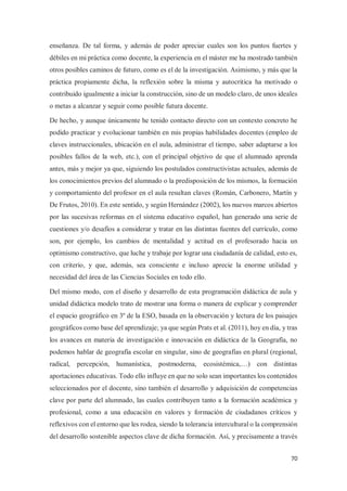 70
enseñanza. De tal forma, y además de poder apreciar cuales son los puntos fuertes y
débiles en mi práctica como docente, la experiencia en el máster me ha mostrado también
otros posibles caminos de futuro, como es el de la investigación. Asimismo, y más que la
práctica propiamente dicha, la reflexión sobre la misma y autocritica ha motivado o
contribuido igualmente a iniciar la construcción, sino de un modelo claro, de unos ideales
o metas a alcanzar y seguir como posible futura docente.
De hecho, y aunque únicamente he tenido contacto directo con un contexto concreto he
podido practicar y evolucionar también en mis propias habilidades docentes (empleo de
claves instruccionales, ubicación en el aula, administrar el tiempo, saber adaptarse a los
posibles fallos de la web, etc.), con el principal objetivo de que el alumnado aprenda
antes, más y mejor ya que, siguiendo los postulados constructivistas actuales, además de
los conocimientos previos del alumnado o la predisposición de los mismos, la formación
y comportamiento del profesor en el aula resultan claves (Román, Carbonero, Martín y
De Frutos, 2010). En este sentido, y según Hernández (2002), los nuevos marcos abiertos
por las sucesivas reformas en el sistema educativo español, han generado una serie de
cuestiones y/o desafíos a considerar y tratar en las distintas fuentes del currículo, como
son, por ejemplo, los cambios de mentalidad y actitud en el profesorado hacia un
optimismo constructivo, que luche y trabaje por lograr una ciudadanía de calidad, esto es,
con criterio, y que, además, sea consciente e incluso aprecie la enorme utilidad y
necesidad del área de las Ciencias Sociales en todo ello.
Del mismo modo, con el diseño y desarrollo de esta programación didáctica de aula y
unidad didáctica modelo trato de mostrar una forma o manera de explicar y comprender
el espacio geográfico en 3º de la ESO, basada en la observación y lectura de los paisajes
geográficos como base del aprendizaje; ya que según Prats et al. (2011), hoy en día, y tras
los avances en materia de investigación e innovación en didáctica de la Geografía, no
podemos hablar de geografía escolar en singular, sino de geografías en plural (regional,
radical, percepción, humanística, postmoderna, ecosistémica,…) con distintas
aportaciones educativas. Todo ello influye en que no solo sean importantes los contenidos
seleccionados por el docente, sino también el desarrollo y adquisición de competencias
clave por parte del alumnado, las cuales contribuyen tanto a la formación académica y
profesional, como a una educación en valores y formación de ciudadanos críticos y
reflexivos con el entorno que les rodea, siendo la tolerancia intercultural o la comprensión
del desarrollo sostenible aspectos clave de dicha formación. Así, y precisamente a través
 