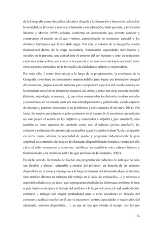 71
de la Geografía como disciplina educativa dirigida a la formación y desarrollo cultural de
la sociedad, se favorece y acerca al alumnado a esa educación, dado que ésta, y tal y como
Moreno y Marrón (1995) señalan, conforma un instrumento que permite conocer y
comprender el mundo en el que vivimos, especialmente su estructura espacial y los
distintos fenómenos que la han dado lugar. Por ello, el estudio de la Geografía resulta
fundamental dentro de la etapa secundaria, fomentando capacidades individuales y
sociales en la persona, una actitud ante el entorno del ser humano y ante las relaciones
existentes entre ambos, una conciencia espacial, e incluso una conciencia nacional, entre
otros aspectos esenciales en la formación de ciudadanos críticos y responsables.
Por todo ello, y como bien recojo a lo largo de la programación, la enseñanza de la
Geografía constituye un instrumento imprescindible para lograr esa formación integral
del alumnado, proporcionando métodos para comprender aspectos del mundo actual y de
la estructura social en su dimensión espacial, así como, y junto con otras ciencias sociales
(historia, sociología, economía,…), que éstos comprendan los distintos cambios sociales
y económicos en un mundo cada vez más interdependiente y globalizado, siendo capaces
de detectar y plantear soluciones a los problemas y retos actuales (Cañizares, 2014). Por
tanto, los nuevos paradigmas o planteamientos en el campo de la enseñanza-aprendizaje
no solo ponen el acento en los objetivos y contenidos a impartir (¿qué enseñar?), sino
también en otros aspectos del currículo como son: el método (¿cómo enseñar?), los
criterios y estándares de aprendizaje evaluables (¿qué y cuándo evaluar?), etc.; exigiendo
en cierto modo, además, la necesidad de ajustar y programar didácticamente la gran
amplitud de contenidos del área en las limitadas disponibilidades horarias, siendo por ello
clave el saber secuenciar y concretar, establecer un equilibrio entre saberes básicos y
fundamentales con temáticas sobre las que profundizar (Hernández, 2002).
En dicho sentido, he tratado de diseñar una programación didáctica de aula que no solo
sea flexible y abierta –adaptable a criterio del profesor– en función de las sesiones
disponibles en el curso y el progreso a lo largo del mismo del alumnado al que se destina,
sino también diversa en métodos (de trabajo en el aula, de evaluación,…) y recursos o
materiales didácticos; es decir, que la programación didáctica elaborada conforme la base
o guía fundamental para el trabajo del profesor a lo largo del curso, el cual puede decidir
centrarse o trabajar con mayor profundidad unas u otras cuestiones en función del
contexto y realidad escolar en el que se encuentre (centro, capacidades e inquietudes del
alumnado, sesiones disponibles,…); ya que no hay que olvidar el tiempo real del que
 