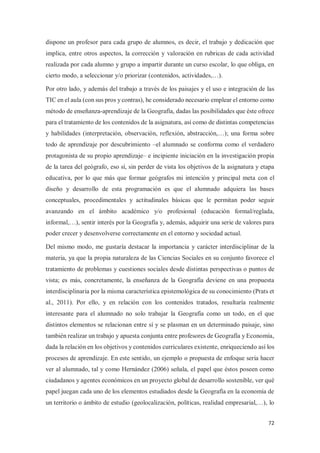 72
dispone un profesor para cada grupo de alumnos, es decir, el trabajo y dedicación que
implica, entre otros aspectos, la corrección y valoración en rubricas de cada actividad
realizada por cada alumno y grupo a impartir durante un curso escolar, lo que obliga, en
cierto modo, a seleccionar y/o priorizar (contenidos, actividades,…).
Por otro lado, y además del trabajo a través de los paisajes y el uso e integración de las
TIC en el aula (con sus pros y contras), he considerado necesario emplear el entorno como
método de enseñanza-aprendizaje de la Geografía, dadas las posibilidades que éste ofrece
para el tratamiento de los contenidos de la asignatura, así como de distintas competencias
y habilidades (interpretación, observación, reflexión, abstracción,…); una forma sobre
todo de aprendizaje por descubrimiento –el alumnado se conforma como el verdadero
protagonista de su propio aprendizaje– e incipiente iniciación en la investigación propia
de la tarea del geógrafo, eso sí, sin perder de vista los objetivos de la asignatura y etapa
educativa, por lo que más que formar geógrafos mi intención y principal meta con el
diseño y desarrollo de esta programación es que el alumnado adquiera las bases
conceptuales, procedimentales y actitudinales básicas que le permitan poder seguir
avanzando en el ámbito académico y/o profesional (educación formal/reglada,
informal,…), sentir interés por la Geografía y, además, adquirir una serie de valores para
poder crecer y desenvolverse correctamente en el entorno y sociedad actual.
Del mismo modo, me gustaría destacar la importancia y carácter interdisciplinar de la
materia, ya que la propia naturaleza de las Ciencias Sociales en su conjunto favorece el
tratamiento de problemas y cuestiones sociales desde distintas perspectivas o puntos de
vista; es más, concretamente, la enseñanza de la Geografía deviene en una propuesta
interdisciplinaria por la misma característica epistemológica de su conocimiento (Prats et
al., 2011). Por ello, y en relación con los contenidos tratados, resultaría realmente
interesante para el alumnado no solo trabajar la Geografía como un todo, en el que
distintos elementos se relacionan entre sí y se plasman en un determinado paisaje, sino
también realizar un trabajo y apuesta conjunta entre profesores de Geografía y Economía,
dada la relación en los objetivos y contenidos curriculares existente, enriqueciendo así los
procesos de aprendizaje. En este sentido, un ejemplo o propuesta de enfoque seria hacer
ver al alumnado, tal y como Hernández (2006) señala, el papel que éstos poseen como
ciudadanos y agentes económicos en un proyecto global de desarrollo sostenible, ver qué
papel juegan cada uno de los elementos estudiados desde la Geografía en la economía de
un territorio o ámbito de estudio (geolocalización, políticas, realidad empresarial,…), lo
 