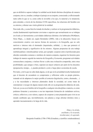 73
que en definitiva supone trabajar la realidad social desde distintas disciplinas de manera
conjunta; esto es, estudiar y trabajar el paisaje en su conjunto, conociendo y reflexionando
tanto sobre lo que se ve, como sobre lo invisible a los ojos, lo material y lo inmaterial,
para entender, a través de las distintas CCSS específicas, las relaciones del hombre con
su entorno y obtener una visión global de la realidad.
Para todo ello, y como bien he tratado de diseñar y realizar en la programación didáctica,
resulta fundamental experimentar con temas o aspectos que normalmente no se trabajan
en el aula y/o herramientas y actividades didácticas distintas a las habituales (WebQuest,
Story Maps,…), dando así, según Hernández (2008), vida a la educación; buscar ese
conocimiento creativo con nuevas formas de acercarse a la Geografía, que no solo
motiven e interese más al alumnado (inquietudes, utilidad,…), sino que potencie el
aprendizaje integral y significativo de los mismos. Algunas propuestas de este trabajo
multidisciplinar e interdisciplinar serían, por ejemplo: cooperar entre el profesorado para
abordar contenidos comunes o similares de manera conjunta, organizar los horarios para
trabajar de manera seguida las materias de Geografía y Economía, programar actividades
extraescolares conjuntas, o incluso llevar a cabo una evaluación compartida, entre otras
posibilidades; que aunque si bien, suponen un mayor esfuerzo por parte de los docentes
(preparación, tiempo,…), pueden producir a corto o largo plazo economías de escala.
Por tanto, y de lo que no cabe duda alguna, es de que en la actualidad resulta fundamental
que el docente de secundaria se comprometa y reflexione sobre su propia práctica,
tratando así de adaptarse lo mejor posible al contexto (legislación, centro, alumnado,…)
y a las necesidades e intereses planteados desde la sociedad, así como tratar de
sistematizar o recoger de alguna manera todo ello en su programación didáctica de aula.
Solo así, ya sea en el ámbito de la Geografía o cualquier otra disciplina o materia, es como
podemos fomentar y acercarnos a esa tan importante formación de ciudadanos activos,
críticos, reflexivos y con valores, capaces de cooperar y estar preparados para vivir en un
mundo cambiante que, inevitablemente, nos plantea y exige afrontar distintos retos y
aprender incesantemente a lo largo de la vida.
Dime y lo olvido,
enséñame y lo recuerdo,
involúcrame y lo aprendo.
Benjamín Franklin (1706-1790) (Estadista y científico estadounidense)
 