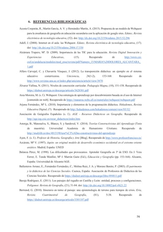 74
6. REFERENCIAS BIBLIOGRÁFICAS
Acosta Corporán, R., Martín García, A. V. y Hernández Martín, A. (2015). Propuesta de un modelo de Webquest
para la enseñanza de geografía en educación secundaria con la aplicación de google sites. Edutec, Revista
electrónica de tecnología educativa, (52). doi: http://dx.doi.org/10.21556/edutec.2015.52.296
Adell, J. (2004). Internet en el aula: las Webquest. Edutec, Revista electrónica de tecnología educativa, (17).
doi: http://dx.doi.org/10.21556/edutec.2004.17.530
Alcántara Trapero, Mª. D. (2009). Importancia de las TIC para la educación. Revista Digital Innovación y
Experiencias Educativas, (15). Recuperado de http://www.csi-
csif.es/andalucia/modules/mod_ense/revista/pdf/Numero_15/MARIA%20DOLORES_ALCANTARA_
1.pdf
Alfaro Carvajal, C. y Chavarría Vásquez, J. (2012). La transposición didáctica: un ejemplo en el sistema
educativo costarricense. Uniciencia, 26(1-2), 153-168. Recuperado de
http://www.revistas.una.ac.cr/index.php/uniciencia/article/view/3870
Álvarez Vallina, N. (2011). Niveles de concreción curricular. Pedagogía Magna, (10), 151-158. Recuperado de
https://dialnet.unirioja.es/descarga/articulo/3628301.pdf
Area Moreira, M. (s. f.). Webquest. Una estrategia de aprendizaje por descubrimiento basada en el uso de Internet
[contenido en web]. Recuperado de https://manarea.webs.ull.es/materiales/webquest/webquest.pdf
Arjona Fernández, Mª L. (2010). Importancia y elementos de la programación didáctica. Hekademos, Revista
Educativa Digital, (7). Recuperado de http://hekademos.com/hekademos/content/view/93/32/
Asociación de Geógrafos Españoles (s. f.). AGE - Recursos Didácticos en Geografía. Recuperado de
http://age.ieg.csic.es/recur_didacticos/index.htm
Astorga, B., Manosalva, S., Blanco, S. y Sandoval, V. (2014). Teorías Constructivistas del Aprendizaje (Tesis
de maestría). Universidad Academia de Humanismo Cristiano. Recuperado de
http://studylib.es/doc/4815198/teor%C3%ADas-constructivistas-del-aprendizaje
Ayen, F. (s. f.). Profesor de Historia, Geografía y Arte [Blog]. Recuperado de http://www.profesorfrancisco.es/
Azcárate, Mª V. (1997). Japón: un original modelo de desarrollo económico occidental en el extremo oriente
asiático. Madrid, España: UNED
Balanza Pérez, M. (1998). Las dificultades que provocamos. Aprender Geografía en 3º de ESO. En J. Vera
Ferrer, E. Tonda Monllor, Mª J. Marrón Gaite (Ed.), Educación y Geografía (pp. 153-164). Alicante,
España: Universidad de Alicante/AGE.
Ballesteros Arranz, E., Fernández Fernández, C., Molina Ruiz, J. A. y Moreno Benito, P. (2003). El patrimonio
y la didáctica de las Ciencias Sociales. Cuenca, España: Asociación de Profesores de Didáctica de las
Ciencias Sociales. Recuperado de https://dialnet.unirioja.es/descarga/libro/494811.pdf
Baraja Rodríguez, E. (2011). Los paisajes del regadío en Castilla y León: entidad, procesos y configuraciones.
Polígonos: Revista de Geografía, (21), 51-84. doi: http://dx.doi.org/10.18002/pol.v0i21.22
Bertrand, G. (2010). Itinerario en torno al paisaje: una epistemología de terreno para tiempos de crisis. Ería,
Revista Cuatrimestral de Geografía, (81), 5-38. Recuperado de
https://dialnet.unirioja.es/descarga/articulo/3301187.pdf
 
