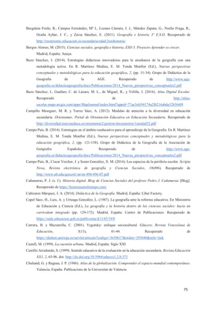 75
Burgaleta Fraile, R., Campos Fernández, Mª J., Lozano Cámara, J. J., Méndez Zapata, G., Noche Fraga, R.,
Ocaña Aybar, J. C., y Zarza Sánchez, E. (2011). Geografía e historia 3º E.S.O. Recuperado de
http://recursostic.educacion.es/secundaria/edad/3esohistoria/
Burgos Alonso, M. (2015). Ciencias sociales, geografía e historia, ESO 3. Proyecto Aprender es crecer.
Madrid, España: Anaya.
Buzo Sánchez, I. (2014). Estrategias didácticas innovadoras para la enseñanza de la geografía con una
metodología activa. En R. Martínez Medina, E. M. Tonda Monllor (Ed.), Nuevas perspectivas
conceptuales y metodológicas para la educación geográfica, 2, (pp. 11-34). Grupo de Didáctica de la
Geografía de la AGE. Recuperado de http://www.age-
geografia.es/didacticageografia/docs/Publicaciones/2014_Nuevas_perspectivas_conceptuales2.pdf
Buzo Sánchez, I., Guallart, C. de Lázaro, M. L., de Miguel, R., y Velilla, J. (2016). Atlas Digital Escolar.
Recuperado de http://atlas-
escolar.maps.arcgis.com/apps/MapJournal/index.html?appid=77ae3efc94174a2fb216abda32b564f4
Campillo Meseguer, M. R. y Torres Sáez, A. (2012). Medidas de atención a la diversidad en educación
secundaria. Orientamur, Portal de Orientación Educativa en Educación Secundaria. Recuperado de
http://diversidad.murciaeduca.es/orientamur2/gestion/documentos/1unidad32.pdf
Campo País, B. (2014). Estrategias en el ámbito reeducativo para el aprendizaje de la Geografía. En R. Martínez
Medina, E. M. Tonda Monllor (Ed.), Nuevas perspectivas conceptuales y metodológicas para la
educación geográfica, 2, (pp. 121-138). Grupo de Didáctica de la Geografía de la Asociación de
Geógrafos Españoles. Recuperado de http://www.age-
geografia.es/didacticageografia/docs/Publicaciones/2014_Nuevas_perspectivas_conceptuales2.pdf
Campo País, B., Císcar Vercher, J. y Souto González, X. M. (2014). Los espacios de la periferia escolar. Scripta
Nova, Revista electrónica de geografía y Ciencias Sociales, 18(496). Recuperado de
http://www.ub.edu/geocrit//sn/sn-496/496-07.pdf
Cañameras, P. J. (s. f.). Historia digital. Blog de Ciencias Sociales del profesor Pedro J. Cañameras [Blog].
Recuperado de https://historiaseneltiempo.com/
Cañizares Márquez, J. A. (2014). Didáctica de la Geografía. Madrid, España: Liber Factory.
Capel Sáez, H., Luis, A. y Urteaga González, L. (1987). La geografía ante la reforma educativa. En Ministerio
de Educación y Ciencia (Ed.), La geografía y la historia dentro de las ciencias sociales: hacia un
currículum integrado (pp. 129-172). Madrid, España: Centro de Publicaciones. Recuperado de
https://sede.educacion.gob.es/publiventa/d/1145/19/0
Carrera, B. y Mazzarella, C. (2001). Vygotsky: enfoque sociocultural. Educere, Revista Venezolana de
Educación, 5(13), 41-44. Recuperado de
https://dialnet.unirioja.es/servlet/articulo?codigo=3650617&orden=295640&info=link
Castell, M. (1999). La cuestión urbana. Madrid, España: Siglo XXI
Castillo Arredondo, S. (1999). Sentido educativo de la evaluación en la educación secundaria. Revista Educación
XX1, 2, 65-96. doi: http://dx.doi.org/10.5944/educxx1.2.0.373
Chaliand, G. y Rageau, J. P. (1986). Atlas de la globalización. Comprender el espacio mundial contemporáneo.
Valencia, España: Publicacions de la Universitat de Valencia
 