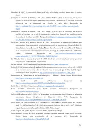 76
Chevallard, Y. (1997). La transposición didáctica: del saber sabio al saber enseñado. Buenos Aires: Argentina:
Aique.
Consejería de Educación de Castilla y León (2015). ORDEN EDU/362/2015, de 4 de mayo, por la que se
establece el currículo y se regula la implantación, evaluación y desarrollo de la educación secundaria
obligatoria en la Comunidad de Castilla y León (86). Recuperado de
http://www.educa.jcyl.es/es/resumenbocyl/orden-edu-362-2015-4-mayo-establece-curriculo-regula-
implan
Consejería de Educación de Castilla y León (2015). ORDEN EDU/363/2015, de 4 de mayo, por la que se
establece el currículo y se regula la implantación, evaluación y desarrollo del bachillerato en la
Comunidad de Castilla y León (86). Recuperado de http://www.educa.jcyl.es/es/resumenbocyl/orden-
edu-363-2015-4-mayo-establece-curriculo-regula-implan
De la Calle Carracedo, M. y Hernández Sánchez, A. (2016). Una experiencia en la formación de docentes para
una ciudadanía global a través de la participación en proyectos de educación para el desarrollo. En C. R.
García Ruiz, A. Arroyo Doreste, B. Andreu Mediero (Ed.), Deconstruir la alteridad desde la didáctica
de las ciencias sociales: educar para una ciudadanía global (pp. 532-540). Las Palmas de Gran Canaria,
España: Entimema. Recuperado de http://didactica-ciencias-sociales.org/wp-
content/uploads/2013/11/DECONSTRUIR-LA-ALTERIDAD.pdf
De Pablo, P., Ruiz, J., Sánchez, C. y Sanz, A. (1992). Diseño del currículo en el aula: una propuesta de
autoformación. Madrid, España: Mare Nostrum.
Del Río San José, J. (2007). Orbemapa [Blog]. Recuperado de http://www.orbemapa.com/
Delors, J. (1996). Los cuatro pilares de la educación. En La educación encierra un tesoro. Informe a la UNESCO
de la Comisión internacional sobre la educación para el siglo XXI (pp. 91-103). Madrid, España:
Santillana/UNESCO. Recuperado de http://www.unesco.org/education/pdf/DELORS_S.PDF
Departamento de Comunicación de la Comisión Europea (s.f.). EUROPA - Unión Europea. Recuperado de
https://europa.eu/european-union/index_es
El Mundo (2001). Globalización. Recuperado de
http://www.elmundo.es/especiales/2001/07/sociedad/globalizacion/index.html
Esri (s. f.). ArcGIS Online. Recuperado de http://www.arcgis.com/home/index.html
Fondo Monetario Internacional (s.f.). Fondo Monetario Internacional. Recuperado de
http://www.imf.org/external/spanish/
Gallego Gil, D. y Guerra Liaño, S. (2006). Las Webquest y el aprendizaje cooperativo. Utilización en la docencia
universitaria. Revista Complutense de Educación, 18(1), 77-94. Recuperado de
http://revistas.ucm.es/index.php/RCED/article/view/RCED0707120077A/15720
García Arranz, J. L., Martín Hernando, M. A., Pérez García, J., Urruchi Ortiz, J., Esteban de Iscar, M., González
Abril, C.,…Zúñiga González, T. R. (2016). Programación Didáctica, Curso 2016 – 2017. Valladolid,
España: Departamento de Geografía e Historia (I.E.S. Núñez de Arce)
García Delgado, J. L. (1991). España, economía. Madrid, España: Espasa-Calpe
García-Retamero Redondo, J. (2010). De profesor tradicional a profesor innovador. Temas para la educación,
Revista digital para profesionales de la enseñanza, (11). Recuperado de
https://www.feandalucia.ccoo.es/docu/p5sd7620.pdf
 