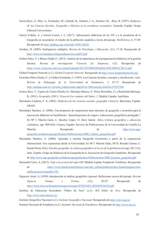 77
García Ruíz, A., Díaz, A., Fernández, M., Galindo, R., Jiménez, J. A., Jiménez, M.,...Ruiz, R. (1997). Didáctica
de las Ciencias Sociales, Geografía e Historia en la enseñanza secundaria. Granada, España: Grupo
Editorial Universitario.
García Vidales, A. y García Cuesta, J. L. (2017). Aplicaciones didácticas de las TIC´s a la enseñanza de la
Geografía en secundaria: el estudio de la población española a través del paisaje. ReiDoCrea, 6, 37-49.
Recuperado de http://digibug.ugr.es/handle/10481/44291
Gardner, H. (2005). Inteligencias múltiples. Revista de Psicología y Educación, 1(1), 17-26. Recuperado de
http://www.revistadepsicologiayeducacion.es/pdf/2.pdf
Gisbert Soler, V. y Blanes Nadal, C. (2013). Análisis de la importancia de la programación didáctica en la gestión
docente. Revista de investigación 3
Ciencias (3c Empresa), (12). Recuperado de
https://www.3ciencias.com/wp-content/uploads/2013/03/PROGRAMACION-DIDACTICA.pdf
Global Footprint Network (s.f.). Global Footprint Network. Recuperado de http://www.footprintnetwork.org/
González-Moro Zincke, E. y Caldero Fernández, J. (1993). Las Ciencias Sociales: concepto y clasificación. Aula:
Revista de Pedagogía de la Universidad de Salamanca, 5, 67-72. Recuperado de
http://campus.usal.es/~revistas_trabajo/index.php/0214-3402/article/viewFile/3279/3304
Grence Ruiz, T., Espino de Torres-Peralta, O., Moralejo Mateos, P., Prieto Renieblas, G. y Rubalcaba Bermejo,
R. (2011). Geografía, ESO 3, Proyecto Los caminos del Saber, 2. Madrid, España: Santillana.
Hernández Cardona, F. X. (2002). Didáctica de las ciencias sociales, geografía e historia. Barcelona, España:
GRAÓ.
Hernández Sánchez, A. (2006). Una propuesta de cooperación entre docentes de geografía y economía para la
renovación didáctica en bachillerato: “denominaciones de origen e indicaciones geográficas protegidas”.
En Mª J. Marrón Gaite, L. Sánchez López, O. Jerez García (Ed.), Cultura geográfica y educación
ciudadana, (pp. 809-824). Cuenca, España: Servicio de Publicaciones de la Universidad de Castilla-La
Mancha. Recuperado de http://www.age-
geografia.es/didacticageografia/docs/Publicaciones/2006_Cultura_geografica.pdf
Hernández Sánchez, A. (2008). Aprender y enseñar Geografía Económica a partir de la cooperación
internacional. Una experiencia desde la Universidad. En Mª J. Marrón Gaite, Mª D. Rosado Llamas, C.
Rueda Parras (Ed.), Enseñar geografía: la cultura geográfica en la era de la globalización (pp. 301-316).
Jaén, España: Grupo de Didáctica de la Geografía de la Asociación de Geógrafos Españoles. Recuperado
de http://www.age-geografia.es/didacticageografia/docs/Publicaciones/2008_Ensenar_geografia.pdf
Hernando Calvo, A. (2015). Viaje a la escuela del siglo XXI. Madrid, España: Fundación Telefónica. Recuperado
de https://www.fundaciontelefonica.com/arte_cultura/publicaciones-listado/pagina-item-
publicaciones/itempubli/476/
Higueras Arnal, A. (1999). Introducción al análisis geográfico regional. Reflexiones acerca del paisaje. Revista
Espacio, Tiempo y Forma, (12), 83-97. Recuperado de
http://www.ehu.eus/hirigintza/images/Josemari/PAISAJES_REGIONALES.pdf
Instituto de Educación Secundaria “Núñez de Arce” (s.f.). IES Núñez de Arce. Recuperado de
http://www.nunezdearce.es/
Instituto Geográfico Nacional (s.f.). Instituto Geográfico Nacional. Recuperado de http://www.ign.es/
Instituto Nacional de Estadística (s.f.). Instituto Nacional de Estadística. Recuperado de http://www.ine.es/
 