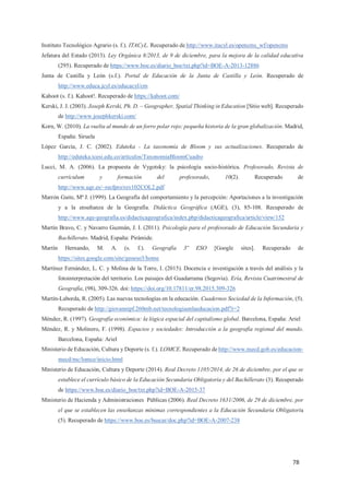 78
Instituto Tecnológico Agrario (s. f.). ITACyL. Recuperado de http://www.itacyl.es/opencms_wf/opencms
Jefatura del Estado (2013). Ley Orgánica 8/2013, de 9 de diciembre, para la mejora de la calidad educativa
(295). Recuperado de https://www.boe.es/diario_boe/txt.php?id=BOE-A-2013-12886
Junta de Castilla y León (s.f.). Portal de Educación de la Junta de Castilla y León. Recuperado de
http://www.educa.jcyl.es/educacyl/cm
Kahoot (s. f.). Kahoot!. Recuperado de https://kahoot.com/
Kerski, J. J. (2003). Joseph Kerski, Ph. D. – Geographer, Spatial Thinking in Education [Sitio web]. Recuperado
de http://www.josephkerski.com/
Korn, W. (2010). La vuelta al mundo de un forro polar rojo: pequeña historia de la gran globalización. Madrid,
España: Siruela
López García, J. C. (2002). Eduteka - La taxonomía de Bloom y sus actualizaciones. Recuperado de
http://eduteka.icesi.edu.co/articulos/TaxonomiaBloomCuadro
Lucci, M. A. (2006). La propuesta de Vygotsky: la psicología socio-histórica. Profesorado, Revista de
currículum y formación del profesorado, 10(2). Recuperado de
http://www.ugr.es/~recfpro/rev102COL2.pdf
Marrón Gaite, Mª J. (1999). La Geografía del comportamiento y la percepción: Aportaciones a la investigación
y a la enseñanza de la Geografía. Didáctica Geográfica (AGE), (3), 85-108. Recuperado de
http://www.age-geografia.es/didacticageografica/index.php/didacticageografica/article/view/152
Martín Bravo, C. y Navarro Guzmán, J. I. (2011). Psicología para el profesorado de Educación Secundaria y
Bachillerato. Madrid, España: Pirámide.
Martín Hernando, M. A. (s. f.). Geografía 3º ESO [Google sites]. Recuperado de
https://sites.google.com/site/geoeso3/home
Martínez Fernández, L. C. y Molina de la Torre, I. (2015). Docencia e investigación a través del análisis y la
fotointerpretación del territorio. Los paisajes del Guadarrama (Segovia). Ería, Revista Cuatrimestral de
Geografía, (98), 309-326. doi: https://doi.org/10.17811/er.98.2015.309-326
Martín-Laborda, R. (2005). Las nuevas tecnologías en la educación. Cuadernos Sociedad de la Información, (5).
Recuperado de http://giovannipf.260mb.net/tecnologiaenlaeducacion.pdf?i=2
Méndez, R. (1997). Geografía económica: la lógica espacial del capitalismo global. Barcelona, España: Ariel
Méndez, R. y Molinero, F. (1998). Espacios y sociedades: Introducción a la geografía regional del mundo.
Barcelona, España: Ariel
Ministerio de Educación, Cultura y Deporte (s. f.). LOMCE. Recuperado de http://www.mecd.gob.es/educacion-
mecd/mc/lomce/inicio.html
Ministerio de Educación, Cultura y Deporte (2014). Real Decreto 1105/2014, de 26 de diciembre, por el que se
establece el currículo básico de la Educación Secundaria Obligatoria y del Bachillerato (3). Recuperado
de https://www.boe.es/diario_boe/txt.php?id=BOE-A-2015-37
Ministerio de Hacienda y Administraciones Públicas (2006). Real Decreto 1631/2006, de 29 de diciembre, por
el que se establecen las enseñanzas mínimas correspondientes a la Educación Secundaria Obligatoria
(5). Recuperado de https://www.boe.es/buscar/doc.php?id=BOE-A-2007-238
 