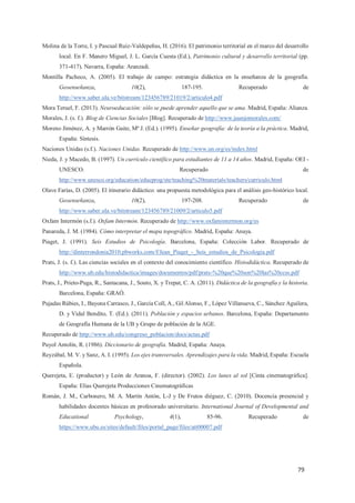 79
Molina de la Torre, I. y Pascual Ruiz-Valdepeñas, H. (2016). El patrimonio territorial en el marco del desarrollo
local. En F. Manero Miguel, J. L. García Cuesta (Ed.), Patrimonio cultural y desarrollo territorial (pp.
371-417). Navarra, España: Aranzadi.
Montilla Pacheco, A. (2005). El trabajo de campo: estrategia didáctica en la enseñanza de la geografía.
Geoenseñanza, 10(2), 187-195. Recuperado de
http://www.saber.ula.ve/bitstream/123456789/21019/2/articulo4.pdf
Mora Teruel, F. (2013). Neuroeducación: sólo se puede aprender aquello que se ama. Madrid, España: Alianza.
Morales, J. (s. f.). Blog de Ciencias Sociales [Blog]. Recuperado de http://www.juanjomorales.com/
Moreno Jiménez, A. y Marrón Gaite, Mª J. (Ed.). (1995). Enseñar geografía: de la teoría a la práctica. Madrid,
España: Síntesis.
Naciones Unidas (s.f.). Naciones Unidas. Recuperado de http://www.un.org/es/index.html
Nieda, J. y Macedo, B. (1997). Un currículo científico para estudiantes de 11 a 14 años. Madrid, España: OEI -
UNESCO. Recuperado de
http://www.unesco.org/education/educprog/ste/teaching%20materials/teachers/curriculo.html
Olave Farías, D. (2005). El itinerario didáctico: una propuesta metodológica para el análisis geo-histórico local.
Geoenseñanza, 10(2), 197-208. Recuperado de
http://www.saber.ula.ve/bitstream/123456789/21009/2/articulo5.pdf
Oxfam Intermón (s.f.). Oxfam Intermón. Recuperado de http://www.oxfamintermon.org/es
Panareda, J. M. (1984). Cómo interpretar el mapa topográfico. Madrid, España: Anaya.
Piaget, J. (1991). Seis Estudios de Psicología. Barcelona, España: Colección Labor. Recuperado de
http://dinterrondonia2010.pbworks.com/f/Jean_Piaget_-_Seis_estudios_de_Psicologia.pdf
Prats, J. (s. f.). Las ciencias sociales en el contexto del conocimiento científico. Histodidáctica. Recuperado de
http://www.ub.edu/histodidactica/images/documentos/pdf/prats-%20que%20son%20las%20ccss.pdf
Prats, J., Prieto-Puga, R., Santacana, J., Souto, X. y Trepat, C. A. (2011). Didáctica de la geografía y la historia.
Barcelona, España: GRAÓ.
Pujadas Rúbies, I., Bayona Carrasco, J., García Coll, A., Gil Alonso, F., López Villanueva, C., Sánchez Aguilera,
D. y Vidal Bendito, T. (Ed.). (2011). Población y espacios urbanos. Barcelona, España: Departamento
de Geografía Humana de la UB y Grupo de población de la AGE.
Recuperado de http://www.ub.edu/congreso_poblacion/docs/actas.pdf
Puyol Antolín, R. (1986). Diccionario de geografía. Madrid, España: Anaya.
Reyzábal, M. V. y Sanz, A. I. (1995). Los ejes transversales. Aprendizajes para la vida. Madrid, España: Escuela
Española.
Querejeta, E. (productor) y León de Aranoa, F. (director). (2002). Los lunes al sol [Cinta cinematográfica].
España: Elías Querejeta Producciones Cinematográficas
Román, J. M., Carbonero, M. A. Martín Antón, L-J y De Frutos diéguez, C. (2010). Docencia presencial y
habilidades docentes básicas en profesorado universitario. International Journal of Developmental and
Educational Psychology, 4(1), 85-96. Recuperado de
https://www.ubu.es/sites/default/files/portal_page/files/att00007.pdf
 