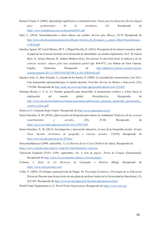 80
Romero Trenas, F. (2009). Aprendizaje significativo y constructivismo. Temas para la educación, Revista digital
para profesionales de la enseñanza, (3). Recuperado de
https://www.feandalucia.ccoo.es/docu/p5sd4981.pdf
Sáez, C. (2014). Neuroeducación o cómo educar con cerebro. Revista Quo México, 74-79. Recuperado de
http://www.ub.edu/geneticaclasses/davidbueno/Articles_de_divulgacio_i_opinio/Altres/Neuroeducacio
n-QUO.pdf
Sánchez Agustí, Mª, Carril Merino, Mª T. y Miguel Revilla, D. (2016). Percepción de los futuros maestros sobre
el papel de las Ciencias Sociales en la formación de identidades: un estudio exploratorio. En C. R. García
Ruiz, A. Arroyo Doreste, B. Andreu Mediero (Ed.), Deconstruir la alteridad desde la didáctica de las
ciencias sociales: educar para una ciudadanía global (pp. 469-477). Las Palmas de Gran Canaria,
España: Entimema. Recuperado de http://didactica-ciencias-sociales.org/wp-
content/uploads/2013/11/DECONSTRUIR-LA-ALTERIDAD.pdf
Sánchez Asín, A., Boix Peinado, J. y Jurado de los Santos, P. (2009). La sociedad del conocimiento y las TICs:
Una inmejorable oportunidad para el cambio docente. Pixel-Bit, Revista de Medios y Educación, (34),
179-204. Recuperado de http://acdc.sav.us.es/ojs/index.php/pixelbit/article/view/723/605
Santiago Rivera, J. A. (s. f.). Enseñar geografía para desarrollar el pensamiento creativo y crítico hacia la
explicación del mundo global. Histodidáctica. Recuperado de
http://www.ub.edu/histodidactica/images/documentos/pdf/ensenar_geografia_desarrollar_pensamiento_
creativo_critico.pdf
Setem (s.f.). Campaña Ropa Limpia. Recuperado de http://www.ropalimpia.org/es/
Souto González, X. M. (2010). ¿Qué escuelas de Geografía para educar en ciudadanía? Didáctica de las ciencias
experimentales y sociales, (24), 25-44. Recuperado de
https://ojs.uv.es/index.php/dces/article/view/2399/1944
Souto González, X. M. (2013). Investigación e innovación educativa: el caso de la Geografía escolar. Scripta
Nova: Revista electrónica de geografía y ciencias sociales, 17(459). Recuperado de
http://www.ub.edu/geocrit/sn/sn-459.htm
Storyofstuffproyect (2009, septiembre, 1). La Historia de las Cosas [Archivo de vídeo]. Recuperado de
https://www.youtube.com/watch?v=ykfp1WvVqAY&feature=youtu.be
Televisión Española (TVE). (1991, septiembre, 14). A vista de pájaro: Tierra de Campos [Documental].
Recuperado de http://www.rtve.es/alacarta/videos/a-vista-de-pajaro/
Valiente, J. (Ed.). (s. f.). Recursos de Geografía e Historia [Blog]. Recuperado de
https://www.actticsociales.com/
Villar, F. (2003). El enfoque constructivista de Piaget. En Psicología Evolutiva y Psicología de la Educación
[Proyecto Docente para la provisión de una plaza de profesor titular de la Universidad de Barcelona], (5),
262-305. Recuperado de http://www.ub.edu/dppsed/fvillar/principal/proyecto.html
World Trade Organization (s.f.). World Trade Organization. Recuperado de https://www.wto.org/
 