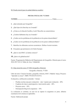 II
III. Prueba inicial (para la unidad didáctica modelo)
PRUEBA INICIAL DE 3º CURSO
NOMBRE.................................................................................................. Curso.................
1. ¿Qué entiendes por Geografía?
2. ¿Qué tipos de clima hay en el mundo?
3. ¿Cómo es el clima de Castilla y León? Describe sus características
4. ¿Cuántos habitantes hay en el mundo?
5. ¿Cuáles son los problemas de la población en los países desarrollados?
6. ¿Cuáles son los problemas de la población en los países subdesarrollados?
7. Identifica los diferentes sectores económicos. Define el sector terciario.
8. Cita países que pertenecen a la Unión Europea
9. ¿Qué es una ONG? ¿Cuántas conoces?
10. ¿Qué es la globalización?
Fuente: Programación Didáctica del Departamento de Geografía e Historia para el curso
2016-2017 (I.E.S. Núñez de Arce, Valladolid)
IV. Hoja inicial de curso (3º ESO, Geografía e Historia)
Geografía e Historia. 3º ESO
Libro de texto: Ciencias Sociales, geografía e historia, ESO 3. Madrid: Anaya, Proyecto
“Aprender es crecer”. ISBN: 978-84-678-5235-6.
Evaluación y calificación (contenido + forma):
- Pruebas escritas (una por evaluación) – mín. 3 puntos por evaluación – 40%
- Cuaderno de clase (y participación e intervención aula) – 40%
- Proyecto curso – 10%
- Participación blog de la asignatura – 10%
La evaluación es continua, en caso de no superar la asignatura en junio, deberán
examinarse de la misma en septiembre.
Fuente: Elaboración propia
 